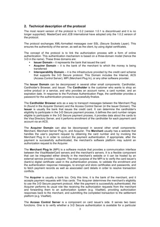 2. Technical description of the protocol
The most recent version of the protocol is 1.0.2 (version 1.0.1 is discontinued and it is no
longer supported). MasterCard and JCB International have adopted only the 1.0.2 version of
the protocol.

The protocol exchanges XML-formatted messages over SSL (Secure Sockets Layer). This
ensures the authenticity of the server, as well as the client, by using digital certificates.

The concept of the protocol is to link the authorization process with a form of online
authentication. This authentication mechanism is based on a three-domain model (hence the
3-D in the name). These three domains are:
    • Issuer Domain – it represents the bank that issued the card
    • Acquirer Domain – it is the bank of the merchant to which the money is being
         transferred
    • Interoperability Domain – it is the infrastructure provided by the credit card scheme
         that supports the 3-D Secure protocol. This Domain includes the Internet, ACS
         (Access Control Server), MPI (Merchant Plug In), or any other software provider.

The Issuer Domain can be decomposed in several other small components: Cardholder,
Cardholder’s Browser, and Issuer. The Cardholder is the customer who wants to shop an
online product or a service, and who provides an account name, a card number, and an
expiration date. In response to the Purchase Authentication Page, the cardholder provides a
password for the authentication process to successfully finalize.

The Cardholder Browser acts as a way to transport messages between the Merchant Plug
In (found in the Acquirer Domain) and the Access Control Server (in the Issuer Domain). The
Issuer is usually the bank that issues the credit card. It can determine the cardholder’s
eligibility to participate in the 3-D Secure payment process, it defines the card number ranges
eligible to participate in the 3-D Secure payment process, it provides data about the cards to
the Visa Directory Server, and it performs enrollment of the cardholder for each payment card
account via an ACS.

The Acquirer Domain can also be decomposed in several other small components:
Merchant, Merchant Server Plug In, and Acquirer. The Merchant usually has a website that
handles the user’s payment request by obtaining the card number and by invoking the
Merchant Plug In in order to conduct the payment authentication. If appropriate, after the
payment is successfully authenticated, the merchant’s software platform may submit an
authorization request to the Acquirer.

The Merchant Plug In (MPI) is a software module that provides a communication interface
between the Visa/MasterCard servers and the merchant’s servers. It is a flexible component
that can be integrated either directly in the merchant’s website or it can be hosted by an
external service provider / acquirer. The main purpose of the MPI is to verify the card issuer’s
(bank’s) digital certificate used in the authentication process, to validate the enrollment and
the authentication response messages, to encrypt and store certificates and passwords, and
to fetch payment records as well as associated card details in order to resolve transaction
conflicts.

The Acquirer is usually a bank too. Only this time, it is the bank of the merchant, and it
accepts payment requests with Visa cards. The Acquirer determines the merchant’s eligibility
to use the 3-D Secure payment protocol. After the payment is successfully authenticated, the
Acquirer performs its usual role like receiving the authorization requests from the merchant
and forwarding them to an authorization system (e.g. VisaNet), providing authorization
responses back to the merchant, and submitting the completed transaction to the settlement
platform (e.g. VisaNet).

The Access Control Server is a component on card issuer’s side. It serves two basic
functions. One is to verify whether a 3-D Secure authentication is available for a particular
                                               3
 