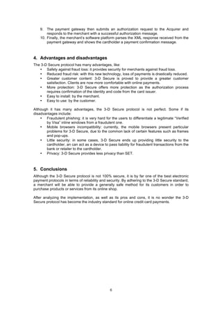 9. The payment gateway then submits an authorization request to the Acquirer and
        responds to the merchant with a successful authorization message.
    10. Finally, the merchant’s software platform parses the XML response received from the
        payment gateway and shows the cardholder a payment confirmation message.



4. Advantages and disadvantages
The 3-D Secure protocol has many advantages, like:
   • Safety against fraud loss: it provides security for merchants against fraud loss.
   • Reduced fraud risk: with this new technology, loss of payments is drastically reduced.
   • Greater customer content: 3-D Secure is proved to provide a greater customer
       satisfaction. Clients are now more comfortable with online payments.
   • More protection: 3-D Secure offers more protection as the authorization process
       requires confirmation of the identity and code from the card issuer.
   • Easy to install: by the merchant.
   • Easy to use: by the customer.

Although it has many advantages, the 3-D Secure protocol is not perfect. Some if its
disadvantages include:
    • Fraudulent phishing: it is very hard for the users to differentiate a legitimate “Verified
       by Visa” inline windows from a fraudulent one.
    • Mobile browsers incompatibility: currently, the mobile browsers present particular
       problems for 3-D Secure, due to the common lack of certain features such as frames
       and pop-ups.
    • Little security: in some cases, 3-D Secure ends up providing little security to the
       cardholder, an can act as a device to pass liability for fraudulent transactions from the
       bank or retailer to the cardholder.
    • Privacy: 3-D Secure provides less privacy than SET.



5. Conclusions
Although the 3-D Secure protocol is not 100% secure, it is by far one of the best electronic
payment protocols in terms of reliability and security. By adhering to the 3-D Secure standard,
a merchant will be able to provide a generally safe method for its customers in order to
purchase products or services from its online shop.

After analyzing the implementation, as well as its pros and cons, it is no wonder the 3-D
Secure protocol has become the industry standard for online credit card payments.




                                               6
 