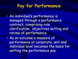 Pay for Performance

• An individual’s performance is
  managed through a performance
  contract, comprising role
  clarification, objectives setting and
  review of performance.
• As an outcome a measure of
  performance at corporate, unit and
  individual level becomes the basis for
  setting the performance pay.
 