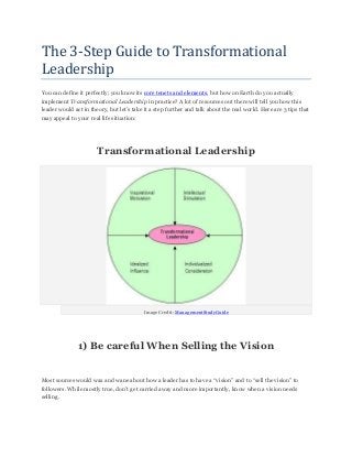 The 3-Step Guide to Transformational
Leadership
You can define it perfectly; you know its core tenets and elements, but how on Earth do you actually
implement Transformational Leadership in practice? A lot of resources out there will tell you how this
leader would act in theory, but let’s take it a step further and talk about the real world. Here are 3 tips that
may appeal to your real life situation:
Transformational Leadership
Image Credit: ManagementStudyGuide
1) Be careful When Selling the Vision
Most sources would wax and wane about how a leader has to have a “vision” and to “sell the vision” to
followers. While mostly true, don’t get carried away and more importantly, know when a vision needs
selling.
 
