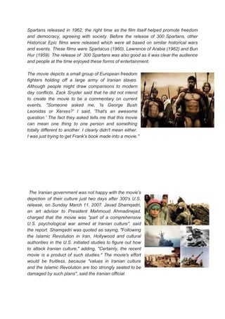 Spartans released in 1962, the right time as the film itself helped promote freedom
and democracy, agreeing with society. Before the release of 300 Spartans, other
Historical Epic films were released which were all based on similar historical wars
and events. These films were Spartacus (1960), Lawrence of Arabia (1962) and Bun
Hur (1959). The release of 300 Spartans was also good as it was clear the audience
and people at the time enjoyed these forms of entertainment.
The movie depicts a small group of European freedom
fighters holding off a large army of Iranian slaves.
Although people might draw comparisons to modern
day conflicts, Zack Snyder said that he did not intend
to create the movie to be a commentary on current
events, "Someone asked me, 'Is George Bush
Leonidas or Xerxes?' I said, 'That's an awesome
question.' The fact they asked tells me that this movie
can mean one thing to one person and something
totally different to another. I clearly didn't mean either.
I was just trying to get Frank's book made into a movie."
The Iranian government was not happy with the movie's
depiction of their culture just two days after 300's U.S.
release, on Sunday March 11, 2007. Javad Shamqadri,
an art advisor to President Mahmoud Ahmadinejad,
charged that the movie was "part of a comprehensive
U.S. psychological war aimed at Iranian culture", said
the report. Shamqadri was quoted as saying, "Following
the Islamic Revolution in Iran, Hollywood and cultural
authorities in the U.S. initiated studies to figure out how
to attack Iranian culture," adding, "Certainly, the recent
movie is a product of such studies." The movie's effort
would be fruitless, because "values in Iranian culture
and the Islamic Revolution are too strongly seated to be
damaged by such plans", said the Iranian official.
 