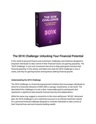 The 301K Challenge: Unlocking Your Financial Potential
In the world of personal finance and investment, challenges and initiatives designed to
empower individuals to take control of their financial futures are gaining popularity. The
"301K Challenge" is one such movement that aims to help participants harness their
financial potential. In this article, we'll delve into what the 301K Challenge is, how it
works, and why it's gaining traction among those seeking financial growth.
Understanding the 301K Challenge
The 301K Challenge is a financial empowerment initiative that encourages individuals to
strive for a financial milestone of $301,000 in savings, investments, or net worth. The
idea behind this challenge is to set a clear, measurable goal for participants that
represents a significant step towards financial security and independence.
While the name may suggest a connection to the more well-known "401(k)" retirement
plan, the 301K Challenge is not a retirement account or an official investment vehicle.
It's a personal financial challenge designed to motivate individuals to take control of
their financial lives and work towards building wealth.
 