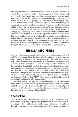 Introduction 3
how organizations could or should work, or how they could be made to
work be�er. They come in and out of fashion, get embellished or replaced
over time. In business, for example, there is no such thing as a universal
optimal capital structure, or the right number of new products to bring to
market, or whether or not going for an acquisition is a winning strategy.
What’s best in terms of, say, a debt to equity ratio varies with the type of
organization and the prevailing conditions in the money market. That ratio
will be diﬀerent for the same organization at diﬀerent times and when it
is pursuing diﬀerent strategies. Layering an inherently risky marketing
strategy, say diversifying, with a risky ﬁnancing strategy, using borrowed
rather than shareholders’ money, creates a potentially more risky situation
than any one of those actions in isolation. But whichever choices a business
makes, the tools used to assess ﬁnancial and marketing strengths and weak-
nesses are much the same. It is the concepts and tools to be used in those
disciplines that this book explains, and it shows you how to use both of
these individually and to assess a business situation comprehensively.
THE MBA DISCIPLINES
These are a dozen or so core disciplines that comprise the subject ma�er of
an MBA programme. Many business schools eschew some vital elements
within these disciplines as they are considered either too practical, un-
sexy from a research/career prospective or more skill or art oriented than
academic. A prime example is the ﬁeld of selling, which ﬁts naturally into
the marketing domain but, much to the surprise of MBA students, o�en
fails to appear on the syllabus. There are thousands of professors of market-
ing, distribution and logistics, market research, advertising, industrial
marketing, strategic communications and every subsection of marketing,
but there are no professors of selling. Yet most employers, and students
for that ma�er, feel that their MBA’s value would be enhanced by a sound
grounding in selling and sales management.
Some business schools miss out personal development, social respons-
ibility and ethics, entrepreneurship, business planning or even quantitative
methods. Almost all of them miss out business history – a core subject at
Harvard – and business law – essential at all top schools. You will ﬁnd all of
these disciplinary areas covered in this book.
Accounting
This covers the basic assembly and interpretation of raw ﬁnancial data,
from double-entry bookkeeping through to the construction of the key ac-
counting reports – proﬁt and loss, cash ﬂow and balance sheet. It continues
through to the accounting concepts and ground rules and the auditing
 