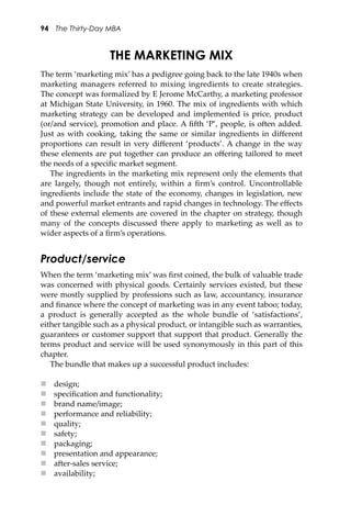 94 The Thirty-Day MBA
THE MARKETING MIX
The term ‘marketing mix’ has a pedigree going back to the late 1940s when
marketing managers referred to mixing ingredients to create strategies.
The concept was formalized by E Jerome McCarthy, a marketing professor
at Michigan State University, in 1960. The mix of ingredients with which
marketing strategy can be developed and implemented is price, product
(or/and service), promotion and place. A ﬁ�h ‘P’, people, is o�en added.
Just as with cooking, taking the same or similar ingredients in diﬀerent
proportions can result in very diﬀerent ‘products’. A change in the way
these elements are put together can produce an oﬀering tailored to meet
the needs of a speciﬁc market segment.
The ingredients in the marketing mix represent only the elements that
are largely, though not entirely, within a ﬁrm’s control. Uncontrollable
ingredients include the state of the economy, changes in legislation, new
and powerful market entrants and rapid changes in technology. The eﬀects
of these external elements are covered in the chapter on strategy, though
many of the concepts discussed there apply to marketing as well as to
wider aspects of a ﬁrm’s operations.
Product/service
When the term ‘marketing mix’ was ﬁrst coined, the bulk of valuable trade
was concerned with physical goods. Certainly services existed, but these
were mostly supplied by professions such as law, accountancy, insurance
and ﬁnance where the concept of marketing was in any event taboo; today,
a product is generally accepted as the whole bundle of ‘satisfactions’,
either tangible such as a physical product, or intangible such as warranties,
guarantees or customer support that support that product. Generally the
terms product and service will be used synonymously in this part of this
chapter.
The bundle that makes up a successful product includes:
 design;
 speciﬁcation and functionality;
 brand name/image;
 performance and reliability;
 quality;
 safety;
 packaging;
 presentation and appearance;
 a�er-sales service;
 availability;
 