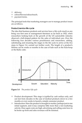 Marketing 95
 delivery;
 colour/ﬂavour/odour/touch;
 payment terms.
The principal tools that marketing managers use to manage product issues
are as follows.
Product/service life cycle
The idea that business products and services have a life cycle much as any
being was ﬁrst seen in management literature as far back as 1922, when
researchers looking back at the growth of the US automobile industry
observed a bell-shaped pa�ern for the sales of individual cars. Over the
following four decades various practitioners and researchers, adding,
substituting and renaming the stages in the life cycle to arrive at the ﬁve
steps in Figure 3.4, carried out further work. The length of a product’s
lifetime can be weeks or months in the case of fads such as the hula-hoop
or the Rubic cube:
Figure 3.4 The product life cycle
 Product development: This stage is typiﬁed by cash outlays only, and
can last from decades in the case of medical products down to a few
months or even weeks to launch a simple consumer product.
 Introduction: Here the product is brought to market, perhaps just to one
initial segment, and it may comprise li�le more than a test marketing
activity. Once again costs are high; advertising and selling costs have to
be borne up front and sales revenues will be minimal.
Introduction Decline
Development Growth Saturation Maturity
Sales
Sales
Time
 