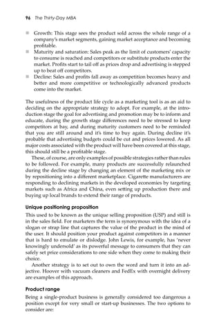 96 The Thirty-Day MBA
 Growth: This stage sees the product sold across the whole range of a
company’s market segments, gaining market acceptance and becoming
proﬁtable.
 Maturity and saturation: Sales peak as the limit of customers’ capacity
to consume is reached and competitors or substitute products enter the
market. Proﬁts start to tail oﬀ as prices drop and advertising is stepped
up to beat oﬀ competitors.
 Decline: Sales and proﬁts fall away as competition becomes heavy and
be�er and more competitive or technologically advanced products
come into the market.
The usefulness of the product life cycle as a marketing tool is as an aid to
deciding on the appropriate strategy to adopt. For example, at the intro-
duction stage the goal for advertising and promotion may be to inform and
educate, during the growth stage diﬀerences need to be stressed to keep
competitors at bay, and during maturity customers need to be reminded
that you are still around and it’s time to buy again. During decline it’s
probable that advertising budgets could be cut and prices lowered. As all
major costs associated with the product will have been covered at this stage,
this should still be a proﬁtable stage.
These, of course, are only examples of possible strategies rather than rules
to be followed. For example, many products are successfully relaunched
during the decline stage by changing an element of the marketing mix or
by repositioning into a diﬀerent marketplace. Cigare�e manufacturers are
responding to declining markets in the developed economies by targeting
markets such as Africa and China, even se�ing up production there and
buying up local brands to extend their range of products.
Unique positioning proposition
This used to be known as the unique selling proposition (USP) and still is
in the sales ﬁeld. For marketers the term is synonymous with the idea of a
slogan or strap line that captures the value of the product in the mind of
the user. It should position your product against competitors in a manner
that is hard to emulate or dislodge. John Lewis, for example, has ‘never
knowingly undersold’ as its powerful message to consumers that they can
safely set price considerations to one side when they come to making their
choice.
Another strategy is to set out to own the word and turn it into an ad-
jective. Hoover with vacuum cleaners and FedEx with overnight delivery
are examples of this approach.
Product range
Being a single-product business is generally considered too dangerous a
position except for very small or start-up businesses. The two options to
consider are:
 