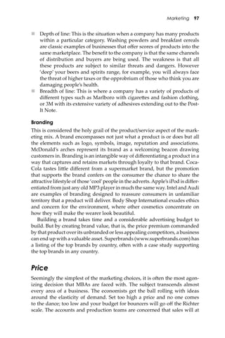 Marketing 97
 Depth of line: This is the situation when a company has many products
within a particular category. Washing powders and breakfast cereals
are classic examples of businesses that oﬀer scores of products into the
same marketplace. The beneﬁt to the company is that the same channels
of distribution and buyers are being used. The weakness is that all
these products are subject to similar threats and dangers. However
‘deep’ your beers and spirits range, for example, you will always face
the threat of higher taxes or the opprobrium of those who think you are
damaging people’s health.
 Breadth of line: This is where a company has a variety of products of
diﬀerent types such as Marlboro with cigare�es and fashion clothing,
or 3M with its extensive variety of adhesives extending out to the Post-
It Note.
Branding
This is considered the holy grail of the product/service aspect of the mark-
eting mix. A brand encompasses not just what a product is or does but all
the elements such as logo, symbols, image, reputation and associations.
McDonald’s arches represent its brand as a welcoming beacon drawing
customers in. Branding is an intangible way of diﬀerentiating a product in a
way that captures and retains markets through loyalty to that brand. Coca-
Cola tastes li�le diﬀerent from a supermarket brand, but the promotion
that supports the brand confers on the consumer the chance to share the
a�ractive lifestyle of those ‘cool’people in the adverts. Apple’s iPod is diﬀer-
entiated from just any old MP3 player in much the same way. Intel and Audi
are examples of branding designed to reassure consumers in unfamiliar
territory that a product will deliver. Body Shop International exudes ethics
and concern for the environment, where other cosmetics concentrate on
how they will make the wearer look beautiful.
Building a brand takes time and a considerable advertising budget to
build. But by creating brand value, that is, the price premium commanded
by that product over its unbranded or less appealing competitors, a business
can end up with a valuable asset. Superbrands (www.superbrands.com) has
a listing of the top brands by country, o�en with a case study supporting
the top brands in any country.
Price
Seemingly the simplest of the marketing choices, it is o�en the most agon-
izing decision that MBAs are faced with. The subject transcends almost
every area of a business. The economists get the ball rolling with ideas
around the elasticity of demand. Set too high a price and no one comes
to the dance; too low and your budget for bouncers will go oﬀ the Richter
scale. The accounts and production teams are concerned that sales will at
 