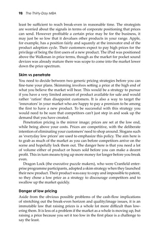98 The Thirty-Day MBA
least be suﬃcient to reach break-even in reasonable time. The strategists
are worried about the signals in terms of corporate positioning that prices
can send. However proﬁtable a certain price may be for the business, it
may just be so low that it devalues other products in your range. Apple,
for example, has a position fairly and squarely at the innovator end of the
product adoption cycle. Their customers expect to pay high prices for the
privilege of being the ﬁrst users of a new product. The iPod was positioned
above the Walkman in price terms, though as the market for pocket sound
devices was already mature there was scope to come into the market lower
down the price spectrum.
Skim vs penetrate
You need to decide between two generic pricing strategies before you can
ﬁne-tune your plans. Skimming involves se�ing a price at the high end of
what you believe the market will bear. This would be a strategy to pursue
if you have a very limited amount of product available for sale and would
rather ‘ration’ than disappoint customers. It is also a way to target the
‘innovators’ in your market who are happy to pay a premium to be among
the ﬁrst to have a new product. To be successful with this strategy you
would need to be sure that competitors can’t just step in and soak up the
demand that you have created.
Penetration pricing is the mirror image; prices are set at the low end,
while being above your costs. Prices are competitive, with the deliberate
intention of eliminating your customers’need to shop around. Slogans such
as ‘everyday low prices’ are used to emphasize this policy. The aim here is
to grab as much of the market as you can before competitors arrive on the
scene and hopefully lock them out. The danger here is that you need a lot
of volume either of product or hours sold before you can make a decent
proﬁt. This in turn means tying up more money for longer before you break
even.
Dragon Lock (the executive puzzle makers), who were Cranﬁeld enter-
prise programme participants, adopted a skim strategy when they launched
their new product. Their product was easy to copy and impossible to patent,
so they chose a low price as a strategy to discourage competitors and to
swallow up the market quickly.
Danger of low pricing
Aside from the obvious possible problems of the cash-ﬂow implications
of stretching out the break-even horizon and quality/image issues, it is an
immutable law that raising prices is a whole lot more diﬃcult than low-
ering them. It is less of a problem if the market as a whole is moving up, but
raising a price because you set it too low in the ﬁrst place is a challenge to
say the least.
 