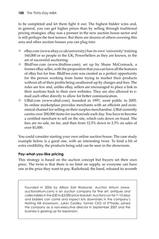 100 The Thirty-Day MBA
to be completed and let them ﬁght it out. The highest bidder wins and,
in general, you can get higher prices than by selling through traditional
pricing strategies. eBay was a pioneer in the new auction house sector and
is still perhaps the best known. But there are dozens of others covering this
area and other auction houses you can plug into:
 eBay.com (www.ebay.co.uk/university) has its own ‘university’ training
160,000 or so people in the UK, PowerSellers as they are known, in the
art of successful auctioning.
 IBidFree.com (www.ibidfree.com), set up by Shane McCormack, a
former eBay seller, with the proposition that you can have all the features
of eBay but for free. IBidFree.com was created as a perfect opportunity
for the person working from home trying to market their products
without all of their proﬁts being swallowed up by charges and fees. The
rules are few and, unlike eBay, sellers are encouraged to place a link in
their auctions back to their own websites. They are also allowed to e-
mail each other directly to allow for be�er communication.
 UBid.com (www.ubid.com), founded in 1997, went public in 2005.
Its online marketplace provides merchants with an eﬃcient and econ-
omical channel for selling on their surplus merchandise. UBid currently
carries over 200,000 items for auction/sale each day. You have to become
a certiﬁed merchant to sell on the site, which cuts down on fraud. The
fees are no sale, no fee, and then from 12.5% down to 2.5% on sales of
over $1,000.
You could consider starting your own online auction house. The case study
example below is a good one, with an interesting twist. To lend a bit of
extra credibility, the products being sold can be seen in the showroom.
Pay-what-you-like pricing
This strategy is based on the auction concept but buyers set their own
price. The twist is that there is no limit on supply, so everyone can have
one at the price they want to pay. Radiohead, the band, released its seventh
Founded in 2006 by Allison Earl Woessner, Auction Atrium (www.
auctionatrium.com) is an auction company for ﬁne art, antiques and
collectables in the £30 to £3,000 price bracket. Auctions run for 7–10 days
and bidders can come and inspect lots downstairs in the company’s
Notting Hill showroom. Julian Costley, former CEO of E*Trade, joined
the company as a non-executive director in September 2007 and the
business is gearing up for expansion.
 