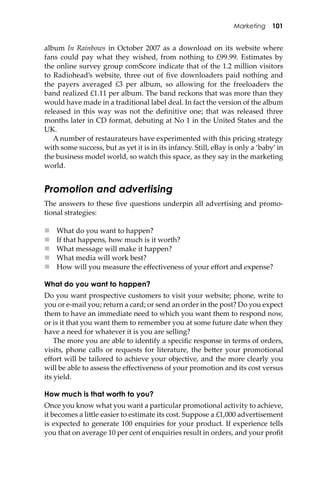 Marketing 101
album In Rainbows in October 2007 as a download on its website where
fans could pay what they wished, from nothing to £99.99. Estimates by
the online survey group comScore indicate that of the 1.2 million visitors
to Radiohead’s website, three out of ﬁve downloaders paid nothing and
the payers averaged £3 per album, so allowing for the freeloaders the
band realized £1.11 per album. The band reckons that was more than they
would have made in a traditional label deal. In fact the version of the album
released in this way was not the deﬁnitive one; that was released three
months later in CD format, debuting at No 1 in the United States and the
UK.
A number of restaurateurs have experimented with this pricing strategy
with some success, but as yet it is in its infancy. Still, eBay is only a ‘baby’ in
the business model world, so watch this space, as they say in the marketing
world.
Promotion and advertising
The answers to these ﬁve questions underpin all advertising and promo-
tional strategies:
 What do you want to happen?
 If that happens, how much is it worth?
 What message will make it happen?
 What media will work best?
 How will you measure the eﬀectiveness of your eﬀort and expense?
What do you want to happen?
Do you want prospective customers to visit your website; phone, write to
you or e-mail you; return a card; or send an order in the post? Do you expect
them to have an immediate need to which you want them to respond now,
or is it that you want them to remember you at some future date when they
have a need for whatever it is you are selling?
The more you are able to identify a speciﬁc response in terms of orders,
visits, phone calls or requests for literature, the be�er your promotional
eﬀort will be tailored to achieve your objective, and the more clearly you
will be able to assess the eﬀectiveness of your promotion and its cost versus
its yield.
How much is that worth to you?
Once you know what you want a particular promotional activity to achieve,
it becomes a li�le easier to estimate its cost. Suppose a £1,000 advertisement
is expected to generate 100 enquiries for your product. If experience tells
you that on average 10 per cent of enquiries result in orders, and your proﬁt
 