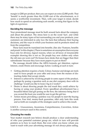 102 The Thirty-Day MBA
margin is £200 per product, then you can expect an extra £2,000 proﬁt. That
‘beneﬁt’ is much greater than the £1,000 cost of the advertisement, so it
seems a worthwhile investment. Then, with your target in mind, decide
how much to spend on advertising each month, revising that ﬁgure in the
light of experience.
Deciding the message
Your promotional message must be built around facts about the company
and about the product. The stress here is on the word ‘fact’, and while
there may be many types of fact surrounding you and your products, your
customers are interested in only two: the facts that inﬂuence their buying
decisions, and the ways in which your business and its products stand out
from the competition.
These facts must be translated into beneﬁts. (See also ‘Features, beneﬁts
and proofs’in this chapter.) There is sometimes an assumption that everyone
buys only for obvious, logical reasons, when we all know of innumerable
examples showing this is not so. Do people buy new clothes only when
the old ones are worn out? Do bosses have desks that are bigger than their
subordinates’ because they have more papers to put on them?
The message should follow the AIDA formula: get A�ention, capture
Interest, create Desire and encourage Action. Looking at each in turn:
 Ge�ing a�ention requires a hook. Colour, humour and design are tools
used to focus people on your oﬀer and away from the masses of dis-
tracting clu�er that occupy minds.
 Interest is achieved by involving people in some aspect of the product,
perhaps by posing a question such as one diet company does with its
challenge ‘would you like to loose 2 kg in 2 weeks?’.
 Desire is about showing people the end result they could achieve by
having or using your product. Every speedboat advertisement has a
beautiful bikini-clad girl posing on the bow, the inference being that if
you owned the boat you would be sure to get the girl too.
 Action means provoking a painless way for people to start the buying
process. Free trial, money-back guarantee, oﬀer only lasts this week
and so forth are examples of the strategies used to achieve this result.
UACCA – Unawareness, Awareness, Comprehension, Conviction, Action
is another acronym used in this context.
Choosing the media
Your market research (see below) should produce a clear understanding
of who your potential customer group are, which in turn will provide
pointers as to how to reach them. But even when you know whom you
want to reach with your advertising message it’s not always plain sailing.
 
