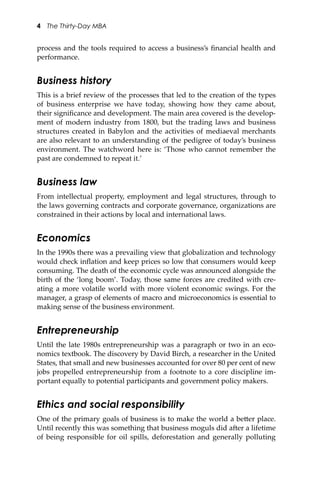 4 The Thirty-Day MBA
process and the tools required to access a business’s ﬁnancial health and
performance.
Business history
This is a brief review of the processes that led to the creation of the types
of business enterprise we have today, showing how they came about,
their signiﬁcance and development. The main area covered is the develop-
ment of modern industry from 1800, but the trading laws and business
structures created in Babylon and the activities of mediaeval merchants
are also relevant to an understanding of the pedigree of today’s business
environment. The watchword here is: ‘Those who cannot remember the
past are condemned to repeat it.’
Business law
From intellectual property, employment and legal structures, through to
the laws governing contracts and corporate governance, organizations are
constrained in their actions by local and international laws.
Economics
In the 1990s there was a prevailing view that globalization and technology
would check inﬂation and keep prices so low that consumers would keep
consuming. The death of the economic cycle was announced alongside the
birth of the ‘long boom’. Today, those same forces are credited with cre-
ating a more volatile world with more violent economic swings. For the
manager, a grasp of elements of macro and microeconomics is essential to
making sense of the business environment.
Entrepreneurship
Until the late 1980s entrepreneurship was a paragraph or two in an eco-
nomics textbook. The discovery by David Birch, a researcher in the United
States, that small and new businesses accounted for over 80 per cent of new
jobs propelled entrepreneurship from a footnote to a core discipline im-
portant equally to potential participants and government policy makers.
Ethics and social responsibility
One of the primary goals of business is to make the world a be�er place.
Until recently this was something that business moguls did a�er a lifetime
of being responsible for oil spills, deforestation and generally polluting
 