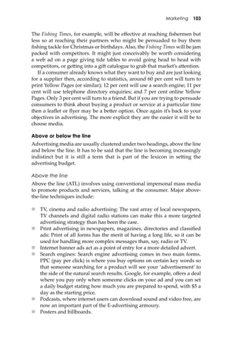 Marketing 103
The Fishing Times, for example, will be eﬀective at reaching ﬁshermen but
less so at reaching their partners who might be persuaded to buy them
ﬁshing tackle for Christmas or birthdays. Also, the Fishing Times will be jam
packed with competitors. It might just conceivably be worth considering
a web ad on a page giving tide tables to avoid going head to head with
competitors, or ge�ing into a gi� catalogue to grab that market’s a�ention.
If a consumer already knows what they want to buy and are just looking
for a supplier then, according to statistics, around 60 per cent will turn to
print Yellow Pages (or similar); 12 per cent will use a search engine; 11 per
cent will use telephone directory enquiries; and 7 per cent online Yellow
Pages. Only 3 per cent will turn to a friend. But if you are trying to persuade
consumers to think about buying a product or service at a particular time
then a leaﬂet or ﬂyer may be a be�er option. Once again it’s back to your
objectives in advertising. The more explicit they are the easier it will be to
choose media.
Above or below the line
Advertising media are usually clustered under two headings, above the line
and below the line. It has to be said that the line is becoming increasingly
indistinct but it is still a term that is part of the lexicon in se�ing the
advertising budget.
Above the line
Above the line (ATL) involves using conventional impersonal mass media
to promote products and services, talking at the consumer. Major above-
the-line techniques include:
 TV, cinema and radio advertising: The vast array of local newspapers,
TV channels and digital radio stations can make this a more targeted
advertising strategy than has been the case.
 Print advertising in newspapers, magazines, directories and classiﬁed
ads: Print of all forms has the merit of having a long life, so it can be
used for handling more complex messages than, say, radio or TV.
 Internet banner ads act as a point of entry for a more detailed advert.
 Search engines: Search engine advertising comes in two main forms.
PPC (pay per click) is where you buy options on certain key words so
that someone searching for a product will see your ‘advertisement’ to
the side of the natural search results. Google, for example, oﬀers a deal
where you pay only when someone clicks on your ad and you can set
a daily budget stating how much you are prepared to spend, with $5 a
day as the starting price.
 Podcasts, where internet users can download sound and video free, are
now an important part of the E-advertising armoury.
 Posters and billboards.
 