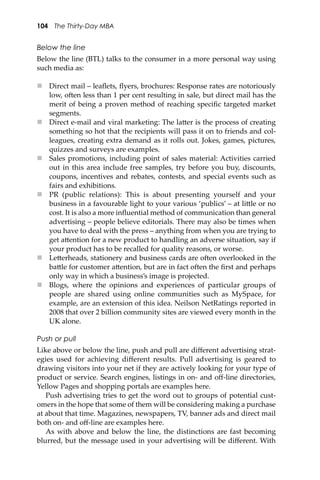 104 The Thirty-Day MBA
Below the line
Below the line (BTL) talks to the consumer in a more personal way using
such media as:
 Direct mail – leaﬂets, ﬂyers, brochures: Response rates are notoriously
low, o�en less than 1 per cent resulting in sale, but direct mail has the
merit of being a proven method of reaching speciﬁc targeted market
segments.
 Direct e-mail and viral marketing: The la�er is the process of creating
something so hot that the recipients will pass it on to friends and col-
leagues, creating extra demand as it rolls out. Jokes, games, pictures,
quizzes and surveys are examples.
 Sales promotions, including point of sales material: Activities carried
out in this area include free samples, try before you buy, discounts,
coupons, incentives and rebates, contests, and special events such as
fairs and exhibitions.
 PR (public relations): This is about presenting yourself and your
business in a favourable light to your various ‘publics’ – at li�le or no
cost. It is also a more inﬂuential method of communication than general
advertising – people believe editorials. There may also be times when
you have to deal with the press – anything from when you are trying to
get a�ention for a new product to handling an adverse situation, say if
your product has to be recalled for quality reasons, or worse.
 Le�erheads, stationery and business cards are o�en overlooked in the
ba�le for customer a�ention, but are in fact o�en the ﬁrst and perhaps
only way in which a business’s image is projected.
 Blogs, where the opinions and experiences of particular groups of
people are shared using online communities such as MySpace, for
example, are an extension of this idea. Neilson NetRatings reported in
2008 that over 2 billion community sites are viewed every month in the
UK alone.
Push or pull
Like above or below the line, push and pull are diﬀerent advertising strat-
egies used for achieving diﬀerent results. Pull advertising is geared to
drawing visitors into your net if they are actively looking for your type of
product or service. Search engines, listings in on- and oﬀ-line directories,
Yellow Pages and shopping portals are examples here.
Push advertising tries to get the word out to groups of potential cust-
omers in the hope that some of them will be considering making a purchase
at about that time. Magazines, newspapers, TV, banner ads and direct mail
both on- and oﬀ-line are examples here.
As with above and below the line, the distinctions are fast becoming
blurred, but the message used in your advertising will be diﬀerent. With
 