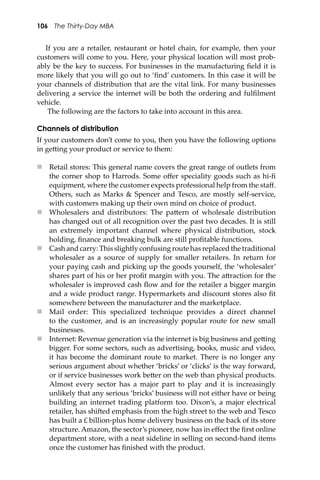 106 The Thirty-Day MBA
If you are a retailer, restaurant or hotel chain, for example, then your
customers will come to you. Here, your physical location will most prob-
ably be the key to success. For businesses in the manufacturing ﬁeld it is
more likely that you will go out to ‘ﬁnd’ customers. In this case it will be
your channels of distribution that are the vital link. For many businesses
delivering a service the internet will be both the ordering and fulﬁlment
vehicle.
The following are the factors to take into account in this area.
Channels of distribution
If your customers don’t come to you, then you have the following options
in ge�ing your product or service to them:
 Retail stores: This general name covers the great range of outlets from
the corner shop to Harrods. Some oﬀer speciality goods such as hi-ﬁ
equipment, where the customer expects professional help from the staﬀ.
Others, such as Marks & Spencer and Tesco, are mostly self-service,
with customers making up their own mind on choice of product.
 Wholesalers and distributors: The pa�ern of wholesale distribution
has changed out of all recognition over the past two decades. It is still
an extremely important channel where physical distribution, stock
holding, ﬁnance and breaking bulk are still proﬁtable functions.
 Cash and carry: This slightly confusing route has replaced the traditional
wholesaler as a source of supply for smaller retailers. In return for
your paying cash and picking up the goods yourself, the ‘wholesaler’
shares part of his or her proﬁt margin with you. The a�raction for the
wholesaler is improved cash ﬂow and for the retailer a bigger margin
and a wide product range. Hypermarkets and discount stores also ﬁt
somewhere between the manufacturer and the marketplace.
 Mail order: This specialized technique provides a direct channel
to the customer, and is an increasingly popular route for new small
businesses.
 Internet: Revenue generation via the internet is big business and ge�ing
bigger. For some sectors, such as advertising, books, music and video,
it has become the dominant route to market. There is no longer any
serious argument about whether ‘bricks’ or ‘clicks’ is the way forward,
or if service businesses work be�er on the web than physical products.
Almost every sector has a major part to play and it is increasingly
unlikely that any serious ‘bricks’ business will not either have or being
building an internet trading platform too. Dixon’s, a major electrical
retailer, has shi�ed emphasis from the high street to the web and Tesco
has built a £ billion-plus home delivery business on the back of its store
structure. Amazon, the sector’s pioneer, now has in eﬀect the ﬁrst online
department store, with a neat sideline in selling on second-hand items
once the customer has ﬁnished with the product.
 