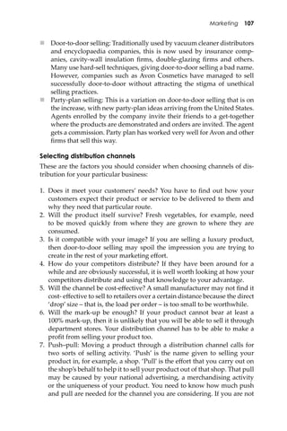 Marketing 107
 Door-to-door selling: Traditionally used by vacuum cleaner distributors
and encyclopaedia companies, this is now used by insurance comp-
anies, cavity-wall insulation ﬁrms, double-glazing ﬁrms and others.
Many use hard-sell techniques, giving door-to-door selling a bad name.
However, companies such as Avon Cosmetics have managed to sell
successfully door-to-door without a�racting the stigma of unethical
selling practices.
 Party-plan selling: This is a variation on door-to-door selling that is on
the increase, with new party-plan ideas arriving from the United States.
Agents enrolled by the company invite their friends to a get-together
where the products are demonstrated and orders are invited. The agent
gets a commission. Party plan has worked very well for Avon and other
ﬁrms that sell this way.
Selecting distribution channels
These are the factors you should consider when choosing channels of dis-
tribution for your particular business:
1. Does it meet your customers’ needs? You have to ﬁnd out how your
customers expect their product or service to be delivered to them and
why they need that particular route.
2. Will the product itself survive? Fresh vegetables, for example, need
to be moved quickly from where they are grown to where they are
consumed.
3. Is it compatible with your image? If you are selling a luxury product,
then door-to-door selling may spoil the impression you are trying to
create in the rest of your marketing eﬀort.
4. How do your competitors distribute? If they have been around for a
while and are obviously successful, it is well worth looking at how your
competitors distribute and using that knowledge to your advantage.
5. Will the channel be cost-eﬀective? A small manufacturer may not ﬁnd it
cost- eﬀective to sell to retailers over a certain distance because the direct
‘drop’ size – that is, the load per order – is too small to be worthwhile.
6. Will the mark-up be enough? If your product cannot bear at least a
100% mark-up, then it is unlikely that you will be able to sell it through
department stores. Your distribution channel has to be able to make a
proﬁt from selling your product too.
7. Push–pull: Moving a product through a distribution channel calls for
two sorts of selling activity. ‘Push’ is the name given to selling your
product in, for example, a shop. ‘Pull’ is the eﬀort that you carry out on
the shop’s behalf to help it to sell your product out of that shop. That pull
may be caused by your national advertising, a merchandising activity
or the uniqueness of your product. You need to know how much push
and pull are needed for the channel you are considering. If you are not
 