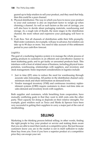 108 The Thirty-Day MBA
geared up to help retailers to sell your product, and they need that help,
then this could be a poor channel.
8. Physical distribution: The way in which you have to move your product
to your end customer is also an important factor to weigh up when
choosing a channel. As well as such factors as the cost of carriage, you
will also have to decide about packaging materials, warehousing and
storage. As a rough rule of thumb, the more stages in the distribution
channel, the more robust and expensive your packaging will have to
be.
9. Cash ﬂow. Not all channels of distribution se�le their bills promptly.
Mail-order customers, for example, will pay in advance, but retailers can
take up to 90 days or more. You need to take account of this se�lement
period in your cash-ﬂow forecast.
Logistics
The goal of a marketing logistics system is to manage the whole process of
ge�ing products to customers in an eﬃcient and cost-eﬀective manner to
meet marketing goals; and to get faulty or unwanted products back. This
interfaces with a host of related areas of business, including physical trans-
portation, warehousing, relationships with suppliers, and inventory and
stock management. Some important considerations in logistics include:
 Just in time (JIT) aims to reduce the need for warehousing through
accurate sales forecasting. All parties in the distribution channel carry
minimum stock and share information on demand levels.
 Vendor managed inventory (VMI) and continuous inventory replen-
ishment systems (CIRS) require customers to share real-time data on
sales demand and inventory levels with suppliers.
Both supplier and customers, while beneﬁting from cooperation, have
mutually conﬂicting goals in that they want to shi� costs onto the other
party. Their capacity for doing so depends on their relative strengths. For
example, giant retailers such as Tesco and Marks & Spencer have been
very successful in ge�ing their suppliers to carry a major part of the cost of
stockholding.
SELLING
Marketing is the thinking process behind selling; in other words, ﬁnding
the right people to buy your product or service and making them aware
that you are able to meet their needs at a competitive price. But just because
customers know you are in the market is not in itself suﬃcient to make
them buy from you. Even if you have a superior product at a competitive
price they can escape your net.
 