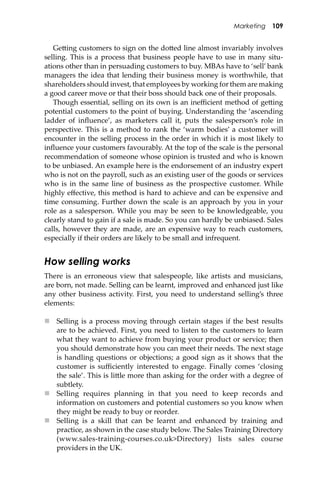 Marketing 109
Ge�ing customers to sign on the do�ed line almost invariably involves
selling. This is a process that business people have to use in many situ-
ations other than in persuading customers to buy. MBAs have to ‘sell’ bank
managers the idea that lending their business money is worthwhile, that
shareholders should invest, that employees by working for them are making
a good career move or that their boss should back one of their proposals.
Though essential, selling on its own is an ineﬃcient method of ge�ing
potential customers to the point of buying. Understanding the ‘ascending
ladder of inﬂuence’, as marketers call it, puts the salesperson’s role in
perspective. This is a method to rank the ‘warm bodies’ a customer will
encounter in the selling process in the order in which it is most likely to
inﬂuence your customers favourably. At the top of the scale is the personal
recommendation of someone whose opinion is trusted and who is known
to be unbiased. An example here is the endorsement of an industry expert
who is not on the payroll, such as an existing user of the goods or services
who is in the same line of business as the prospective customer. While
highly eﬀective, this method is hard to achieve and can be expensive and
time consuming. Further down the scale is an approach by you in your
role as a salesperson. While you may be seen to be knowledgeable, you
clearly stand to gain if a sale is made. So you can hardly be unbiased. Sales
calls, however they are made, are an expensive way to reach customers,
especially if their orders are likely to be small and infrequent.
How selling works
There is an erroneous view that salespeople, like artists and musicians,
are born, not made. Selling can be learnt, improved and enhanced just like
any other business activity. First, you need to understand selling’s three
elements:
 Selling is a process moving through certain stages if the best results
are to be achieved. First, you need to listen to the customers to learn
what they want to achieve from buying your product or service; then
you should demonstrate how you can meet their needs. The next stage
is handling questions or objections; a good sign as it shows that the
customer is suﬃciently interested to engage. Finally comes ‘closing
the sale’. This is li�le more than asking for the order with a degree of
subtlety.
 Selling requires planning in that you need to keep records and
information on customers and potential customers so you know when
they might be ready to buy or reorder.
 Selling is a skill that can be learnt and enhanced by training and
practice, as shown in the case study below. The Sales Training Directory
(www.sales-training-courses.co.uk>Directory) lists sales course
providers in the UK.
 