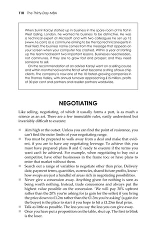 110 The Thirty-Day MBA
NEGOTIATING
Like selling, negotiating, of which it usually forms a part, is as much a
science as an art. There are a few immutable rules, easily understood but
invariably diﬃcult to execute:
 Aim high at the outset. Unless you can ﬁnd the point of resistance, you
can’t ﬁnd the outer limits of your negotiating range.
 You must be prepared to walk away from a deal and make that evid-
ent, if you are to have any negotiating leverage. To achieve this you
must have prepared plans B and C ready to execute if the terms you
want can’t be achieved. For example, when negotiating to buy out a
competitor, have other businesses in the frame too; or have plans to
enter that market without them.
 Search out a range of variables to negotiate other than price. Delivery
date, payment terms, quantities, currencies, shared future proﬁts, know-
how swaps are just a handful of areas rich in negotiating possibilities.
 Never give a concession away. Anything given for nothing is seen as
being worth nothing. Instead, trade concessions and always put the
highest value possible on the concession. ‘We will pay 30% upfront
rather than the 20% you’re asking for (a gain for the seller) if you bring
the price down to £1.2m rather than the £1.3m you’re asking’ (a gain for
the buyer) is the place to start if you hope to hit a £1.25m ﬁnal price.
 Talk as li�le as possible. The less you say the less you can give away.
 Once you have put a proposition on the table, shut up. The ﬁrst to blink
is the loser.
When Sumir Karayi started up in business in the spare room of his ﬂat in
West Ealing, London, he wanted his business to be distinctive. He was
a technical expert at Microsoft and with two colleagues he set up 1E
(www.1e.com) as a commune aiming to be the top technical experts in
their ﬁeld. The business name comes from the message that appears on
your screen when your computer has crashed. Within a year of starting
up the team had learnt two important lessons. Businesses need leaders,
not communes, if they are to grow fast and prosper; and they need
someone to sell.
On the recommendation of an adviser Karayi went on a selling course
and within months had won the ﬁrst of what became a string of blue chip
clients. The company is now one of the 10 fastest-growing companies in
the Thames Valley, with annual turnover approaching £15 million, proﬁts
of 30 per cent and partners and reseller partners worldwide.
 