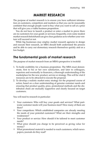 Marketing 111
MARKET RESEARCH
The purpose of market research is to ensure you have suﬃcient informa-
tion on customers, competitors and markets so that you can be reasonably
conﬁdent that enough people want to buy what you want to sell at a price
that will give you a viable business proposition.
You do not have to launch a product or enter a market to prove there
are no customers for your goods or services; frequently, even some modest
market research beforehand can give clear guidance as to whether your ven-
ture will succeed or not.
While big businesses may employ market research agencies to design
and execute their research, an MBA should both understand the process
and be able to carry out elementary research themselves quickly and on a
low budget.
The fundamental goals of market research
The purpose of market research from an MBA’s perspective is twofold:
1. To build credibility for a business proposition. The MBA must demon-
strate, ﬁrst to his or her own satisfaction, and later to colleagues,
superiors and eventually to ﬁnanciers, a thorough understanding of the
marketplace for the new product, service or strategy. This will be vital if
resources are to be a�racted to execute the proposal.
2. To develop a realistic market entry strategy for the proposed course of
action, based on a clear understanding of genuine customer needs and
ensuring that product quality, price, promotional methods and the dis-
tribution chain are mutually supportive and clearly focused on target
customers.
You will need to research in particular:
 Your customers: Who will buy your goods and services? What part-
icular customer needs will your business meet? How many of them are
there?
 Your competitors: Which established companies are already meeting
the needs of your potential customers? What are their strengths and
weaknesses?
 Your product or service: How should it be tailored to meet customer
needs?
 What price should you charge to be perceived as giving value for
money?
 What promotional material is needed to reach customers; which news-
papers, journals do they read?
 