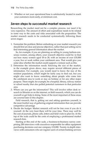 112 The Thirty-Day MBA
 Whether or not your operational base is satisfactorily located to reach
your customers most easily, at minimum cost.
Seven steps to successful market research
Researching the market need not be a complex process, nor need it be
very expensive. The amount of eﬀort and expenditure needs to be related
in some way to the costs and risks associated with the proposition. The
market research needs to be conducted systematically following these
seven stages:
1. Formulate the problem: Before embarking on your market research you
should ﬁrst set clear and precise objectives, rather than just se�ing out to
ﬁnd interesting general information about the market.
So, for example, if you are planning on selling to young fashion-con-
scious women, among others, your research objective could be: to ﬁnd
out how many women aged 18 to 28, with an income of over £35,000
a year, live or work within your catchment area. That would give you
some idea whether the market could support a venture such as this.
2. Determine the information needs: Knowing the size of the market,
in the example given above, may require several diﬀerent pieces of
information. For example, you would need to know the size of the
resident population, which might be fairly easy to ﬁnd out, but you
might also want to know something about people who come into
the catchment area to work or stay on holiday or for any other major
purpose. There might, for example, be a hospital, library, railway station
or school nearby that also pulled potential customers to that particular
area.
3. Where can you get the information? This will involve either desk re-
search in libraries or on the internet, or ﬁeld research, which you can do
yourself or get help in doing. Some of the most important of these areas
are covered later in this chapter.
Field research, that is, ge�ing out and asking questions yourself, is
the most fruitful way of gathering original information that can provide
competitive advantage
4. Decide the budget: Market research will not be free even if you do it
yourself. At the very least there will be your time. There may well be
the cost of journals, phone calls, le�ers and ﬁeld visits to plan for. At the
top of the scale could be the costs of employing a professional market
research ﬁrm.
Starting at this end of the scale, a business-to-business survey com-
prising 200 interviews with executives responsible for oﬃce equipment
purchasing decisions cost one company £12,000. Twenty in-depth inter-
views with consumers who are regular users of certain banking services
 