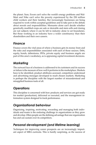 Introduction 5
the planet. Sure, Exxon can’t solve the world’s energy problems and Wal-
Mart and Nike can’t solve the poverty experienced by the 250 million
child workers and their families. But increasingly businesses are being
required to work within accepted guidelines and to take part in the debate
about morals and responsibilities. Monsanto alone can’t decide whether
genetically modiﬁed crops are safe or desirable and stem cells and cloning
are not subjects where it can be le� to industry alone to set boundaries.
But those working in an industry have a wider constituency than their
shareholders and their own careers.
Finance
Finance covers the vital areas of where a business gets its money from and
the risks and responsibilities associated with each of those sources. Debt,
equity, bonds, debentures, IPOs, private equity and business angels are
part of this area’s vocabulary, as is appraising capital investment decisions.
Marketing
The outward face of a business is addressed to its customers and its success
or failure is the measure of how well it performs in the marketplace. Markets
have to be identiﬁed, product a�ributes accessed, competitors understood
and advertising messages developed to reach chosen markets. Marketing
is perhaps the discipline with the largest number of misunderstood and
misapplied business tools of all.
Operations
This discipline is concerned with how products and services are got ready
for market (production), delivered or executed, and the management in-
formation system designed to track performance.
Organizational behaviour
Organizing, inspiring, motivating, rewarding and managing both indiv-
iduals and teams is the enduring challenge in organizations as they grow
and develop. O�en people are the deﬁning advantage that one organization
has and can sustain over its competitors.
Personal development (and lifetime learning)
Techniques for improving career prospects are an increasingly import-
ant aspect of MBA curricula. This is hardly surprising, as the success of
 