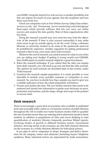 Marketing 113
cost £8,000. Using the internet for web surveys is another possibility, but
that can impose too much of your agenda onto the recipients and turn
them away from you.
Check out companies such as Free Online Surveys (h�p://free-online-
surveys.co.uk) and Zoomerang (www.zoomerang.com/web/signup/
Basic.aspx) which provide so�ware that lets you carry out online
surveys and analyse the data quickly. Most of these organizations oﬀer
free trials.
Doing the research yourself may save costs but may limit the object-
ivity of the research. If time is your scarcest commodity, it may make
more sense to get an outside agency to do the work. Using a reference
librarian or university student to do some of the spadework need not
be prohibitively expensive. Another argument for ge�ing professional
research is that it may carry more clout with investors.
Whatever the cost of research, you need to assess its value to you when
you are se�ing your budget. If ge�ing it wrong would cost £100,000,
then £5,000 spent on market research might be a good investment.
5. Select the research technique: If you cannot ﬁnd the data you require
from desk research, you will need to go out and ﬁnd the data yourself.
The options for such research are described later in this section, under
‘Field research’.
6. Construct the research sample population: It is rarely possible or even
desirable to include every possible customer or competitor in your
research. So, you have to decide how big a sample you need to give you
a reliable indication of how the whole population will behave.
7. Process and analyse the data: The raw market research data needs to be
analysed and turned into information to guide your decisions on price,
promotion and location, and the shape, design and scope of the product
or service itself.
Desk research
There is increasingly a great deal of secondary data available in published
form and accessible either online or via business sections of public libraries
throughout the UK to enable new home business starters both to quantify
the size of market sectors they are entering and to determine trends in those
markets. In addition to populations of cities and towns (helping to start
quantiﬁcation of markets), libraries frequently purchase Mintel reports,
involving studies of growth in diﬀerent business sectors. Government
statistics, showing trends in the economy, are also held (Annual Abstracts
for the economy as a whole, Business Monitor for individual sectors).
If you plan to sell to companies or shops, Kompass and Kelly’s direct-
ories list all company names and addresses (including buyers’ telephone
numbers). Many industrial sectors are represented by trade associations,
 