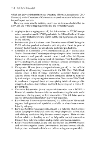 114 The Thirty-Day MBA
which can provide information (see Directory of British Associations, CBD
Research), while Chambers of Commerce are good sources of reference for
import/export markets.
These are some readily available sources of desk research data that an
MBA can use without tapping deeply into the corporate budget:
 Applegate (www.applegate.co.uk) has information on 237,165 comp-
anies cross-referenced to 57,089 products in the UK and Ireland. It has a
neat facility that allows you to search out the top businesses and people
in any industry.
 Business.com (www.business.com): Contains some 400,000 listings in
25,000 industry, product, and service sub-categories. Useful for general
industry background or details about a particular product line.
 Chambers of Commerce (www.chamberonline.co.uk > International
Trade > International Chambers) run import/export clubs, international
trade contacts and provide market research and online intelligence
through a 150-country local network of chambers. Their Link2Exports
(www.link2exports.co.uk) website provides speciﬁc information on
export markets by industry sector by country.
 Companies House (www.companieshouse.gov.uk) is the oﬃcial
repository of all company information in the UK. Their WebCHeck
service oﬀers a free-of-charge searchable Company Names and
Address Index which covers 2 million companies either by name or
by their unique company registration number. You can use WebCHeck
to purchase a company’s latest accounts giving details of sales, proﬁts,
margins, directors, shareholders and bank borrowings at a cost of £1
per company.
 Corporate Information (www.corporateinformation.com > TOOLS >
Research Links) is a business information site covering the main world
economies, oﬀering plenty of free information. This link takes you to
sources of business information in over 100 countries.
 Easy Searcher 2 (www.easysearcher.com) is a collection of 400 search
engines, both general and specialist, available on drop-down menus,
listed by category.
 Euro Info Centres (www.euro-info.org.uk) is a network of 250 centres
across Europe providing local access to a range of specialist information
and advisory services to help business owners expand. Their services
include advice on funding as well as help with market information
through their network contacts and specialist information services.
 Kelly’s (www.kellysearch.co.uk) lists information on 200,000 product
and service categories across 200 countries. Business contact details,
basic product and service details and online catalogues are provided.
 