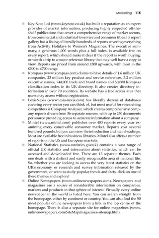 Marketing 115
 Key Note Ltd (www.keynote.co.uk) has built a reputation as an expert
provider of market information, producing highly respected oﬀ-the-
shelf publications that cover a comprehensive range of market sectors,
from commercial and industrial to service and consumer titles. Its report
gallery has a listing of literally hundreds of reports covering everything
from Activity Holidays to Women’s Magazines. The executive sum-
mary, a generous 1,000 words plus a full index, is available free on
every report, which should make it clear if the report is worth buying,
or worth a trip to a major reference library that may well have a copy to
view. Reports are priced from around £300 upwards, with most in the
£500 to £700 range.
 Kompass (www.kompass.com) claims to have details of 1.6 million UK
companies, 23 million key product and service references, 3.2 million
executive names, 744,000 trade and brand names and 50,000 Kompass
classiﬁcation codes in its UK directory. It also creates directory in-
formation in over 70 countries. Its website has a free access area that
users may access without registration.
 LexisNexis (www.lexis-nexis.com) has literally dozens of databases
covering every sector you can think of, but most useful for researching
competitors is Company Analyser, which creates comprehensive comp-
any reports drawn from 36 separate sources, with up to 250 documents
per source providing access to accurate information about a company.
 Mintel (www.mintel.com) publishes over 400 reports every year ex-
amining every conceivable consumer market. Reports cost several
hundred pounds, but you can view the introduction and main headings.
Most are available free in business libraries. Mintel also oﬀers a number
of reports on the US and European markets.
 National Statistics (www.statistics.gov.uk) contains a vast range of
oﬃcial UK statistics and information about statistics, which can be
accessed and downloaded free. There are 13 separate themes. Each
one deals with a distinct and easily recognizable area of national life.
So, whether you are looking to access the very latest statistics on the
UK’s economy, or research and survey information released by the
government, or want to study popular trends and facts, click on one of
these themes and explore!
 Online Newspapers (www.onlinenewspapers.com). Newspapers and
magazines are a source of considerable information on companies,
markets and products in that sphere of interest. Virtually every online
newspaper in the world is listed here. You can search straight from
the homepage, either by continent or country. You can also ﬁnd the 50
most popular online newspapers from a link in the top centre of the
homepage. There is also a separate site for online magazines (www.
onlinenewspapers.com/SiteMap/magazines-sitemap.htm).
 