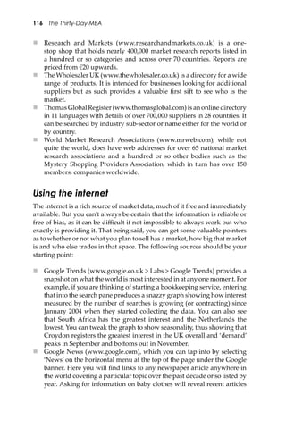 116 The Thirty-Day MBA
 Research and Markets (www.researchandmarkets.co.uk) is a one-
stop shop that holds nearly 400,000 market research reports listed in
a hundred or so categories and across over 70 countries. Reports are
priced from €20 upwards.
 The Wholesaler UK (www.thewholesaler.co.uk) is a directory for a wide
range of products. It is intended for businesses looking for additional
suppliers but as such provides a valuable ﬁrst si� to see who is the
market.
 Thomas Global Register (www.thomasglobal.com) is an online directory
in 11 languages with details of over 700,000 suppliers in 28 countries. It
can be searched by industry sub-sector or name either for the world or
by country.
 World Market Research Associations (www.mrweb.com), while not
quite the world, does have web addresses for over 65 national market
research associations and a hundred or so other bodies such as the
Mystery Shopping Providers Association, which in turn has over 150
members, companies worldwide.
Using the internet
The internet is a rich source of market data, much of it free and immediately
available. But you can’t always be certain that the information is reliable or
free of bias, as it can be diﬃcult if not impossible to always work out who
exactly is providing it. That being said, you can get some valuable pointers
as to whether or not what you plan to sell has a market, how big that market
is and who else trades in that space. The following sources should be your
starting point:
 Google Trends (www.google.co.uk > Labs > Google Trends) provides a
snapshot on what the world is most interested in at any one moment. For
example, if you are thinking of starting a bookkeeping service, entering
that into the search pane produces a snazzy graph showing how interest
measured by the number of searches is growing (or contracting) since
January 2004 when they started collecting the data. You can also see
that South Africa has the greatest interest and the Netherlands the
lowest. You can tweak the graph to show seasonality, thus showing that
Croydon registers the greatest interest in the UK overall and ‘demand’
peaks in September and bo�oms out in November.
 Google News (www.google.com), which you can tap into by selecting
‘News’ on the horizontal menu at the top of the page under the Google
banner. Here you will ﬁnd links to any newspaper article anywhere in
the world covering a particular topic over the past decade or so listed by
year. Asking for information on baby clothes will reveal recent articles
 