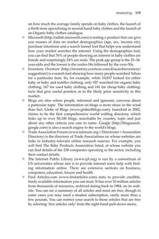 Marketing 117
on how much the average family spends on baby clothes, the launch of
a thri� store specializing in second-hand baby clothes and the launch of
an Organic baby clothes catalogue.
 Microso� (h�p://adlab.microso�.com) is testing a product that can give
you masses of data on market demographics (age, sex, income etc),
purchase intentions and a search funnel tool that helps you understand
how your market searches the internet. Using the demographics tool,
you can ﬁnd that 76% of people showing an interest in baby clothes are
female and surprisingly 24% are male. The peak age group is the 25–34-
year-olds and the lowest is the under-18s followed by the over-50s.
 Inventory Overture (h�p://inventory.overture.com/d/searchinventory/
suggestion/) is a search tool showing how many people searched Yahoo
for a particular item. So, for example, while 10,837 looked for either
baby or baby and toddler clothing, only 927 searched for organic baby
clothing, 167 for used baby clothing and 141 for cheap baby clothing:
facts that give useful pointers as to the likely price sensitivity in this
market.
 Blogs are sites where people, informed and ignorant, converse about
a particular topic. The information on blogs is more straw in the wind
than fact. Globe of Blogs (www.globeo�logs.com), launched in 2002,
claims to be the ﬁrst comprehensive world weblog directory, which
links up to over 58,100 blogs, searchable by country, topic and just
about any other criteria you care to name. Google (h�p://blogsearch.
google.com) is also a search engine to the world’s blogs.
 Trade Association Forum (www.taforum.org > Directories > Association
Directory) is the directory of Trade Associations on whose websites are
links to industry-relevant online research sources. For example, you
will ﬁnd The Baby Products Association listed, at whose website you
can ﬁnd details of the 238 companies operating in the sector, including
their contact details.
 The Internet Public Library (www.ipl.org) is run by a consortium of
US universities whose aim is to provide internet users help with ﬁnd-
ing information online. There are extensive sections on business,
computers, education, leisure and health.
 Find Articles.com (www.ﬁndarticles.com) aims to provide credible,
freely available information you can trust. It has over 10 million articles
from thousands of resources, archived dating back to 1984, on its web-
site. You can see a summary of all articles and most are free, though in
some cases you may need a modest subscription, rarely more than a
few pounds. You can restrict your search to those articles that are free
by selecting ‘free articles only’ from the right-hand pull-down menu.
 