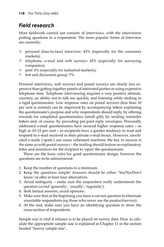 118 The Thirty-Day MBA
Field research
Most ﬁeldwork carried out consists of interviews, with the interviewer
pu�ing questions to a respondent. The more popular forms of interview
are currently:
 personal (face-to-face) interview: 45% (especially for the consumer
markets);
 telephone, e-mail and web surveys: 42% (especially for surveying
companies);
 post: 6% (especially for industrial markets);
 test and discussion group: 7%.
Personal interviews, web surveys and postal surveys are clearly less ex-
pensive than ge�ing together panels of interested parties or using expensive
telephone time. Telephone interviewing requires a very positive a�itude,
courtesy, an ability not to talk too quickly, and listening while sticking to
a rigid questionnaire. Low response rates on postal services (less than 10
per cent is normal) can be improved by accompanying le�ers explaining
the questionnaire’s purpose and why respondents should reply, by oﬀering
rewards for completed questionnaires (small gi�), by sending reminder
le�ers and, of course, by providing pre-paid reply envelopes. Personally
addressed e-mail questionnaires have secured higher response rates – as
high as 10–15 per cent – as recipients have a greater tendency to read and
respond to e-mail received in their private e-mail boxes. However, unsoli-
cited e-mails (‘spam’) can cause vehement reactions: the key to success is
the same as with postal surveys – the mailing should feature an explanatory
le�er and incentives for the recipient to ‘open’ the questionnaire.
There are the basic rules for good questionnaire design, however the
questions are to be administered:
1. Keep the number of questions to a minimum.
2. Keep the questions simple! Answers should be either ‘Yes/No/Don’t
know’ or oﬀer at least four alternatives.
3. Avoid ambiguity – make sure the respondent really understands the
question (avoid ‘generally’, ‘usually’, ‘regularly’).
4. Seek factual answers, avoid opinions.
5. Make sure that at the beginning you have a cut-out question to eliminate
unsuitable respondents (eg those who never use the product/service).
6. At the end, make sure you have an identifying question to show the
cross-section of respondents.
Sample size is vital if reliance is to be placed on survey data. How to calc-
ulate the appropriate sample size is explained in Chapter 11 in the section
headed ‘Survey sample size’.
 