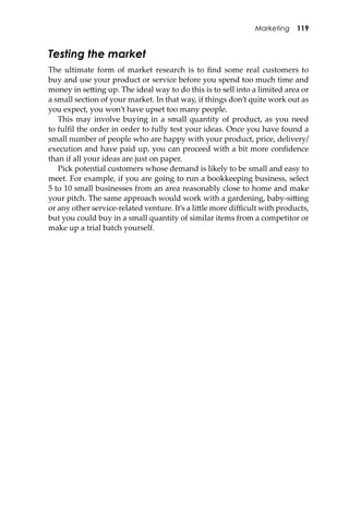 Marketing 119
Testing the market
The ultimate form of market research is to ﬁnd some real customers to
buy and use your product or service before you spend too much time and
money in se�ing up. The ideal way to do this is to sell into a limited area or
a small section of your market. In that way, if things don’t quite work out as
you expect, you won’t have upset too many people.
This may involve buying in a small quantity of product, as you need
to fulﬁl the order in order to fully test your ideas. Once you have found a
small number of people who are happy with your product, price, delivery/
execution and have paid up, you can proceed with a bit more conﬁdence
than if all your ideas are just on paper.
Pick potential customers whose demand is likely to be small and easy to
meet. For example, if you are going to run a bookkeeping business, select
5 to 10 small businesses from an area reasonably close to home and make
your pitch. The same approach would work with a gardening, baby-si�ing
or any other service-related venture. It’s a li�le more diﬃcult with products,
but you could buy in a small quantity of similar items from a competitor or
make up a trial batch yourself.
 