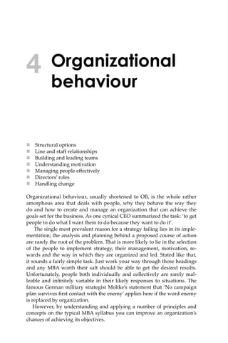 Organizational
behaviour
 Structural options
 Line and staﬀ relationships
 Building and leading teams
 Understanding motivation
 Managing people eﬀectively
 Directors’ roles
 Handling change
Organizational behaviour, usually shortened to OB, is the whole rather
amorphous area that deals with people, why they behave the way they
do and how to create and manage an organization that can achieve the
goals set for the business. As one cynical CEO summarized the task: ‘to get
people to do what I want them to do because they want to do it’.
The single most prevalent reason for a strategy failing lies in its imple-
mentation; the analysis and planning behind a proposed course of action
are rarely the root of the problem. That is more likely to lie in the selection
of the people to implement strategy, their management, motivation, re-
wards and the way in which they are organized and led. Stated like that,
it sounds a fairly simple task. Just work your way through those headings
and any MBA worth their salt should be able to get the desired results.
Unfortunately, people both individually and collectively are rarely mal-
leable and inﬁnitely variable in their likely responses to situations. The
famous German military strategist Moltke’s statement that ‘No campaign
plan survives ﬁrst contact with the enemy’ applies here if the word enemy
is replaced by organization.
However, by understanding and applying a number of principles and
concepts on the typical MBA syllabus you can improve an organization’s
chances of achieving its objectives.
4
 