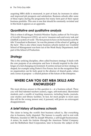 6 The Thirty-Day MBA
acquiring MBA skills is measured, in part at least, by increases in salary
and improved job prospects and satisfaction. Business schools oﬀer some
of these topics during the programme but many form part of their repeat
business portfolio. This area is one that should be constantly revisited and
in this book it appears as an appendix.
Quantitative and qualitative analysis
This is where it all began. Fredrick Winslow Taylor, author of The Principles
of Scientiﬁc Management (1911), set out to ‘measure each and every task and
establish a system of work’. The ﬁrst person to have on his business card the
title ‘Consultant to Business’, he was the pioneer of the school of ‘ge�ing at
the facts’. This is also where many business schools started out. Cranﬁeld
School of Management was born out of the Work Study Department, itself
part of the School of Production.
Strategy
This is the unifying discipline, o�en called business strategy. It deals with
the core purpose of an enterprise and how it should respond to the chal-
lenges of a fast-changing environment. It centres not just on how strategy is
shaped, for example using Porter’s Five Forces, but on the recognition that
no organization can be truly great in the absence of shared goals, values
and a sense of purpose – a shared picture of the future of the enterprise.
WHERE CAN YOU GET MBA SKILLS AND
KNOWLEDGE?
The most obvious answer to this question is – at a business school. There
you will ﬁnd talented teachers (some!), eager, self-motivated, likeminded
students and a wealth of teaching resources, including books, journals,
case studies and library facilities. In fact, for most people in most cases
this will be the wrong answer and, if pursued, will prove an extravagant
disappointment.
A brief history of business schools
The claim to being the world’s ﬁrst business school is, like everything
else in business, hotly disputed. The honour is usually said to rest with
Wharton, founded in 1881 by Joseph Wharton, a self-taught businessman.
A miner, he made his fortune through the American Nickel Company
and the Bethlehem Steel Corporation, later to become the subject of the
 