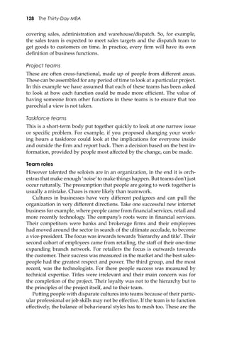 128 The Thirty-Day MBA
covering sales, administration and warehouse/dispatch. So, for example,
the sales team is expected to meet sales targets and the dispatch team to
get goods to customers on time. In practice, every ﬁrm will have its own
deﬁnition of business functions.
Project teams
These are o�en cross-functional, made up of people from diﬀerent areas.
These can be assembled for any period of time to look at a particular project.
In this example we have assumed that each of these teams has been asked
to look at how each function could be made more eﬃcient. The value of
having someone from other functions in these teams is to ensure that too
parochial a view is not taken.
Taskforce teams
This is a short-term body put together quickly to look at one narrow issue
or speciﬁc problem. For example, if you proposed changing your work-
ing hours a taskforce could look at the implications for everyone inside
and outside the ﬁrm and report back. Then a decision based on the best in-
formation, provided by people most aﬀected by the change, can be made.
Team roles
However talented the soloists are in an organization, in the end it is orch-
estras that make enough ‘noise’to make things happen. But teams don’t just
occur naturally. The presumption that people are going to work together is
usually a mistake. Chaos is more likely than teamwork.
Cultures in businesses have very diﬀerent pedigrees and can pull the
organization in very diﬀerent directions. Take one successful new internet
business for example, where people came from ﬁnancial services, retail and
more recently technology. The company’s roots were in ﬁnancial services.
Their competitors were banks and brokerage ﬁrms and their employees
had moved around the sector in search of the ultimate accolade, to become
a vice-president. The focus was inwards towards ‘hierarchy and title’. Their
second cohort of employees came from retailing, the staﬀ of their one-time
expanding branch network. For retailers the focus is outwards towards
the customer. Their success was measured in the market and the best sales-
people had the greatest respect and power. The third group, and the most
recent, was the technologists. For these people success was measured by
technical expertise. Titles were irrelevant and their main concern was for
the completion of the project. Their loyalty was not to the hierarchy but to
the principles of the project itself, and to their team.
Pu�ing people with disparate cultures into teams because of their partic-
ular professional or job skills may not be eﬀective. If the team is to function
eﬀectively, the balance of behavioural styles has to mesh too. These are the
 