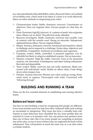 Organizational Behaviour 129
key roles identiﬁed by Meredith Belbin while a Research Fellow at Cranﬁeld
(www.belbin.com), which need to be taken if a team is to work eﬀectively
(there are other methods of categorizing team roles):
 Chairman/team leader. Stable, dominant, extrovert. Concentrates on
objectives. Does not originate ideas. Focuses people on what they do
best.
 Plant. Dominant, high IQ, introvert.A‘ sca�erer of seeds’who originates
ideas. Misses out on detail. Thrustful but easily oﬀended.
 Resource investigator. Stable, dominant, extrovert and sociable. Lots
of contacts with the outside word. Strong on networks. Salesperson/
diplomat/liaison oﬃcer. Not an original thinker.
 Shaper. Anxious, dominant, extrovert. Emotional and impulsive. Quick
to challenge and to respond to a challenge. Unites ideas, objectives and
possibilities. Competitive. Intolerant of woolliness and vagueness.
 Company worker. Stable, controlled. A practical organizer. Can be
inﬂexible but likely to adapt to established systems. Not an innovator.
 Monitor evaluator. High IQ, stable, introvert. Goes in for measured
analysis, not innovation. Unambiguous and o�en lacking enthusiasm.
But solid and dependable.
 Team worker. Stable, extrovert, but not really dominant. Much con-
cerned with individuals’ needs. Builds on others’ ideas. Cools things
down when tempers fray.
 Finisher. Anxious introvert. Worries over what could go wrong. Perm-
anent sense of urgency. Preoccupied with order. Concerned with
‘following through’.
BUILDING AND RUNNING A TEAM
These are the ﬁve essential elements to establishing and running eﬀective
teams.
Balanced team roles
You have to start building a team by recognizing that people are diﬀerent.
Every team member must not only have their ‘technical’skills such as being
an accountant or salesperson. They must also have a valuable team role.
Experts in team behaviour have identiﬁed the key team proﬁles that are
essential if a team is to function well. Any one person may perform more
than one of these roles. But if too many people are competing to perform
one of the roles, or one or more of these roles are neglected, the team will be
unbalanced. They will perform in much the same way as a car does when
a cylinder misﬁres.
 