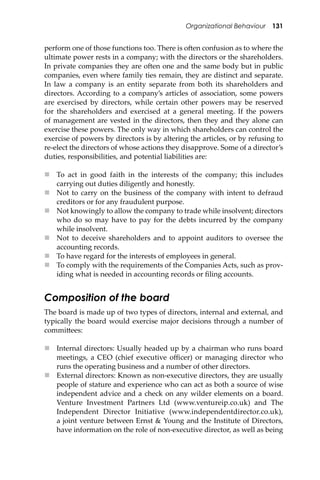 Organizational Behaviour 131
perform one of those functions too. There is o�en confusion as to where the
ultimate power rests in a company; with the directors or the shareholders.
In private companies they are o�en one and the same body but in public
companies, even where family ties remain, they are distinct and separate.
In law a company is an entity separate from both its shareholders and
directors. According to a company’s articles of association, some powers
are exercised by directors, while certain other powers may be reserved
for the shareholders and exercised at a general meeting. If the powers
of management are vested in the directors, then they and they alone can
exercise these powers. The only way in which shareholders can control the
exercise of powers by directors is by altering the articles, or by refusing to
re-elect the directors of whose actions they disapprove. Some of a director’s
duties, responsibilities, and potential liabilities are:
 To act in good faith in the interests of the company; this includes
carrying out duties diligently and honestly.
 Not to carry on the business of the company with intent to defraud
creditors or for any fraudulent purpose.
 Not knowingly to allow the company to trade while insolvent; directors
who do so may have to pay for the debts incurred by the company
while insolvent.
 Not to deceive shareholders and to appoint auditors to oversee the
accounting records.
 To have regard for the interests of employees in general.
 To comply with the requirements of the Companies Acts, such as prov-
iding what is needed in accounting records or ﬁling accounts.
Composition of the board
The board is made up of two types of directors, internal and external, and
typically the board would exercise major decisions through a number of
commi�ees:
 Internal directors: Usually headed up by a chairman who runs board
meetings, a CEO (chief executive oﬃcer) or managing director who
runs the operating business and a number of other directors.
 External directors: Known as non-executive directors, they are usually
people of stature and experience who can act as both a source of wise
independent advice and a check on any wilder elements on a board.
Venture Investment Partners Ltd (www.ventureip.co.uk) and The
Independent Director Initiative (www.independentdirector.co.uk),
a joint venture between Ernst & Young and the Institute of Directors,
have information on the role of non-executive director, as well as being
 