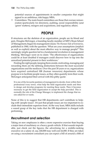 132 The Thirty-Day MBA
potential sources of appointments in smaller companies that might
appeal to an ambitious, risk-happy MBA.
 Commi�ees: The main board commi�ees are those that oversee remun-
eration (particularly for directors), auditing, social responsibility (and
‘green’ ma�ers), mergers and acquisitions, and regulatory aﬀairs.
PEOPLE
If structures are the skeleton of an organization, people are its blood and
guts. Douglas McGregor, a founding faculty member of MIT’s Sloan School
of Management, began his management classic The Human Side of Enterprise,
published in 1960, with the question: ‘What are your assumptions (implicit
as well as explicit) about the most eﬀective way to manage people?’ This
seemingly simple question led to a fundamental revolution in management
thinking. McGregor went on to claim: ‘The eﬀectiveness of organizations
could be at least doubled if managers could discover how to tap into the
unrealized potential present in their workforces.’
Findingtherightpeople,keepingthemonside,motivating,managingand
rewarding them are the deﬁning distinctions between the most successful
organizations and the mediocre. Over the past 30 years or so, organizations
have acquired centralized HR (human resources) departments whose
purpose is to facilitate people issues, as they o�en quaintly term their work.
McGregor anticipated their arrival with this pithy quote:
It is one of the favourite pastimes of management to decide, from within their
professional ivory tower, what help the ﬁeld organization needs and then
to design and develop programs for meeting these needs. Then it becomes
necessary to get the ﬁeld organization to accept the help provided. This is
normally the role of the Change Manager; to implement the change that no-
one asked for or wants.
None of this is to suggest that HR departments can’t contribute to help-
ing with ‘people issues’. It’s just that people issues are too important to ex-
clude their immediate superiors from. At the very least, MBA skills include
a sound grasp of the key tasks that the HR department is charged with
performing.
Recruitment and selection
Taking on new employees is o�en a more expensive exercise than buying
a major item of machinery or a heavy goods vehicle. If that sounds improb-
able, just check out the ﬁgures; the advertising for a middle-ranking
executive on a salary of, say, £40,000 may well cost £6,000. If they are taken
on using a recruitment consultant you can expect a bill of around a ﬁ�h of
 