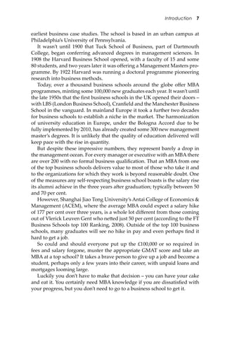 Introduction 7
earliest business case studies. The school is based in an urban campus at
Philadelphia’s University of Pennsylvania.
It wasn’t until 1900 that Tuck School of Business, part of Dartmouth
College, began conferring advanced degrees in management sciences. In
1908 the Harvard Business School opened, with a faculty of 15 and some
80 students, and two years later it was oﬀering a Management Masters pro-
gramme. By 1922 Harvard was running a doctoral programme pioneering
research into business methods.
Today, over a thousand business schools around the globe oﬀer MBA
programmes, minting some 100,000 new graduates each year. It wasn’t until
the late 1950s that the ﬁrst business schools in the UK opened their doors –
with LBS (London Business School), Cranﬁeld and the Manchester Business
School in the vanguard. In mainland Europe it took a further two decades
for business schools to establish a niche in the market. The harmonization
of university education in Europe, under the Bologna Accord due to be
fully implemented by 2010, has already created some 300 new management
master’s degrees. It is unlikely that the quality of education delivered will
keep pace with the rise in quantity.
But despite these impressive numbers, they represent barely a drop in
the management ocean. For every manager or executive with an MBA there
are over 200 with no formal business qualiﬁcation. That an MBA from one
of the top business schools delivers value to most of those who take it and
to the organizations for which they work is beyond reasonable doubt. One
of the measures any self-respecting business school boasts is the salary rise
its alumni achieve in the three years a�er graduation; typically between 50
and 70 per cent.
However, Shanghai Jiao Tong University’s Antai College of Economics &
Management (ACEM), where the average MBA could expect a salary hike
of 177 per cent over three years, is a whole lot diﬀerent from those coming
out of Vlerick Leuven Gent who ne�ed just 50 per cent (according to the FT
Business Schools top 100 Ranking, 2008). Outside of the top 100 business
schools, many graduates will see no hike in pay and even perhaps ﬁnd it
hard to get a job.
So could and should everyone put up the £100,000 or so required in
fees and salary forgone, muster the appropriate GMAT score and take an
MBA at a top school? It takes a brave person to give up a job and become a
student, perhaps only a few years into their career, with unpaid loans and
mortgages looming large.
Luckily you don’t have to make that decision – you can have your cake
and eat it. You certainly need MBA knowledge if you are dissatisﬁed with
your progress, but you don’t need to go to a business school to get it.
 