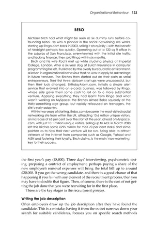 Organizational Behaviour 133
the ﬁrst year’s pay (£8,000). Three days’ interviewing, psychometric test-
ing, preparing a contract of employment, perhaps paying a share of the
new employee’s removal expenses will bring the total bill up to around
£20,000. If you get the wrong candidate, and there is a good chance of that
happening if you fail with any element of the recruitment process, then you
may have to double that ﬁgure. Then, of course, there is the cost of not get-
ting the job done that you were recruiting for in the ﬁrst place.
These are the key stages in the recruitment process.
Writing the job description
O�en employers draw up the job description a�er they have found the
candidate. This is a mistake; having it from the outset narrows down your
search for suitable candidates, focuses you on speciﬁc search methods
BEBO
Michael Birch had what might be seen as six dummy runs before co-
founding Bebo. He was a pioneer in the social networking site world,
starting up Ringo.com back in 2003, selling it on quickly – with the beneﬁt
of hindsight perhaps too quickly. Operating out of a 120 sq ft ofﬁce in
the suburbs of San Francisco, overwhelmed with the initial site trafﬁc
and lacking ﬁnance, they sold Ringo within six months.
Birch and his wife Xochi met up while studying physics at Imperial
College, London. After a six-year slog at Zurich Insurance in computer
programming he left, frustrated by the overly bureaucratic environment,
a lesson in organizational behaviour that he was to apply to advantage
in future ventures. The Birches then started out on their path as serial
entrepreneurs. Their ﬁrst three dotcom start-ups were unsuccessful, but
then their luck changed. BirthdayAlarm.com, initially a simple alert
service that evolved into an e-cards business, was followed by Ringo,
whose sale gave them some cash to roll on to a more substantial
venture. Applying everything they had learnt from Ringo and what
wasn’t working on MySpace, the Birches aimed Bebo squarely at the
thirty-something age group, but rapidly refocused on teenagers, the
site’s early adopters.
Within two years of starting, Bebo.com became the most visited social
networking site from within the UK, attracting 10.6 million unique visitors,
an increase of 63 per cent over the start of the year, ahead of Myspace.
com, with just 10.1 million unique visitors. Selling up to AOL in March 2008
left the Birches some £295 million for their 70 per cent stake and some
pointers as to how their next venture will be run. Being able to attract
veterans of the internet from companies such as Google, Yahoo! and
MSN and fostering their loyalty, Birch claims, is the main ‘non-marketing’
key to their success.
 
