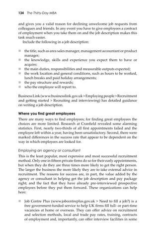 134 The Thirty-Day MBA
and gives you a valid reason for declining unwelcome job requests from
colleagues and friends. In any event you have to give employees a contract
of employment when you take them on and the job description makes this
task much easier.
Include the following in a job description:
 the title, such as area sales manager, management accountant or product
manager;
 the knowledge, skills and experience you expect them to have or
acquire;
 the main duties, responsibilities and measurable outputs expected;
 the work location and general conditions, such as hours to be worked,
lunch breaks and paid holiday arrangements;
 the pay structure and rewards;
 who the employee will report to.
BusinessLink(www.businesslink.gov.uk>Employingpeople>Recruitment
and ge�ing started > Recruiting and interviewing) has detailed guidance
on writing a job description.
Where you ﬁnd great employees
There are many ways to ﬁnd employees; for ﬁnding great employees the
choices are more limited. Research at Cranﬁeld revealed some alarming
statistics. First, nearly two-thirds of all ﬁrst appointments failed and the
employee le� within a year, having been unsatisfactory. Second, there were
marked diﬀerences in the success rate that appear to be dependent on the
way in which employees are looked for.
Employing an agency or consultant
This is the least popular, most expensive and most successful recruitment
method. Only one in ﬁ�een private ﬁrms do so for their early appointments,
but when they do they are three times more likely to get the right person.
The larger the business the more likely they are to take external advice in
recruitment. The reasons for success are, in part, the value added by the
agency or consultant in helping get the job description and pay package
right; and the fact that they have already pre-interviewed prospective
employees before they put them forward. These organizations can help
here:
 Job Centre Plus (www.jobcentreplus.gov.uk > Need to ﬁll a job?) is a
free government-funded service to help UK ﬁrms ﬁll full- or part-time
vacancies at home or overseas. They can oﬀer advice on recruitment
and selection methods, local and trade pay rates, training, contracts
of employment and, importantly, can oﬀer interview facilities in some
 