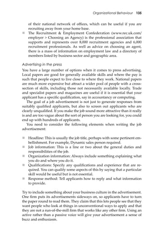 Organizational Behaviour 135
of their national network of oﬃces, which can be useful if you are
recruiting away from your home base.
 The Recruitment & Employment Confederation (www.rec.uk.com/
employer > Choosing an Agency) is the professional association that
supports and represents over 8,000 recruitment agencies and 6,000
recruitment professionals. As well as advice on choosing an agent,
there is a mass of information on employment law and a directory of
members listed by business sector and geographic area.
Advertising in the press
You have a large number of options when it comes to press advertising.
Local papers are good for generally available skills and where the pay is
such that people expect to live close to where they work. National papers
are much more expensive but a�ract a wider pool of people with a cross-
section of skills, including those not necessarily available locally. Trade
and specialist papers and magazines are useful if it is essential that your
applicant has a speciﬁc qualiﬁcation, say in accountancy or computing.
The goal of a job advertisement is not just to generate responses from
suitably qualiﬁed applicants, but also to screen out applicants who are
clearly unqualiﬁed. If you make the job sound more a�ractive than it really
is and are too vague about the sort of person you are looking for, you could
end up with hundreds of applicants.
You need to consider the following elements when writing the job
advertisement:
 Headline: This is usually the job title, perhaps with some pertinent em-
bellishment. For example, Dynamic sales person required.
 Job information: This is a line or two about the general duties and
responsibilities of the job.
 Organization information: Always include something explaining what
you do and where you do it.
 Qualiﬁcations: Specify any qualiﬁcations and experience that are re-
quired. You can qualify some aspects of this by saying that a particular
skill would be useful but is not essential.
 Response method: Tell applicants how to reply and what information
to provide.
Try to include something about your business culture in the advertisement.
One ﬁrm puts its advertisements sideways on, so applicants have to turn
the paper round to read them. They claim that this lets people see that they
want people who look at things in unconventional ways to apply and that
they are not a run-of-the-mill ﬁrm that works like any other ﬁrm. Using an
active rather than a passive voice will give your advertisement a sense of
buzz and enthusiasm.
 