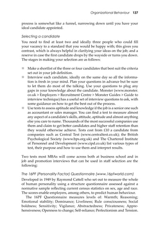Organizational Behaviour 137
process is somewhat like a funnel, narrowing down until you have your
ideal candidate appointed.
Selecting a candidate
You need to ﬁnd at least two and ideally three people who could ﬁll
your vacancy to a standard that you would be happy with; this gives you
contrast, which is always helpful in clarifying your ideas on the job; and a
reserve in case the ﬁrst candidate drops by the wayside or turns you down.
The stages in making your selection are as follows:
 Make a shortlist of the three or four candidates that best suit the criteria
set out in your job deﬁnition.
 Interview each candidate, ideally on the same day so all the informa-
tion is fresh in your mind. Plan your questions in advance but be sure
to let them do most of the talking. Use your questions to plug any
gaps in your knowledge about the candidate. Monster (www.monster.
co.uk > Employers > Recruitment Centre > Monster Guides > Guide to
interview technique) has a useful set of interview questions to ask, with
some guidance on how to get the best out of the process.
 Use tests to assess aptitude and knowledge if the job is a senior one such
as accountant or sales manager. You can ﬁnd a test to measure almost
any aspect of a candidate’s skills, a�itude, aptitude and almost anything
else you care to name. Thousands of the most successful companies use
them and claim to get be�er candidates and higher staﬀ retention than
they would otherwise achieve. Tests cost from £10 a candidate from
companies such as Central Test (www.centraltest.co.uk); the British
Psychological Society (www.bps.org.uk) and The Chartered Institute
of Personnel and Development (www.cipd.co.uk) list various types of
test, their purpose and how to use them and interpret results.
Two tests most MBAs will come across both at business school and in
job and promotion interviews that can be used in staﬀ selection are the
following:
The 16PF (Personality Factor) Questionnaire (www.16pfworld.com)
Developed in 1949 by Raymond Ca�ell who set out to measure the whole
of human personality using a structure questionnaire assessed against a
normative sample reﬂecting current census statistics on sex, age and race.
The scores enable employers, among others, to predict human behaviour.
The 16PF Questionnaire measures levels of: Warmth; Reasoning;
Emotional stability; Dominance; Liveliness; Rule consciousness; Social
boldness; Sensitivity; Vigilance; Abstractedness; Privateness; Appre-
hensiveness; Openness to change; Self-reliance; Perfectionism and Tension.
 