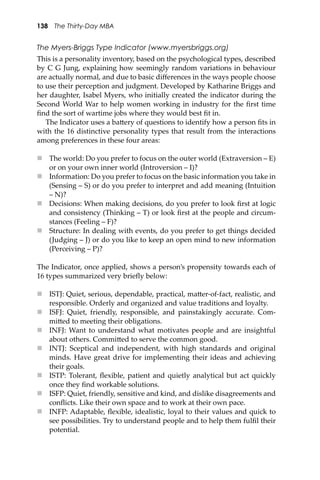 138 The Thirty-Day MBA
The Myers-Briggs Type Indicator (www.myersbriggs.org)
This is a personality inventory, based on the psychological types, described
by C G Jung, explaining how seemingly random variations in behaviour
are actually normal, and due to basic diﬀerences in the ways people choose
to use their perception and judgment. Developed by Katharine Briggs and
her daughter, Isabel Myers, who initially created the indicator during the
Second World War to help women working in industry for the ﬁrst time
ﬁnd the sort of wartime jobs where they would best ﬁt in.
The Indicator uses a ba�ery of questions to identify how a person ﬁts in
with the 16 distinctive personality types that result from the interactions
among preferences in these four areas:
 The world: Do you prefer to focus on the outer world (Extraversion – E)
or on your own inner world (Introversion – I)?
 Information: Do you prefer to focus on the basic information you take in
(Sensing – S) or do you prefer to interpret and add meaning (Intuition
– N)?
 Decisions: When making decisions, do you prefer to look ﬁrst at logic
and consistency (Thinking – T) or look ﬁrst at the people and circum-
stances (Feeling – F)?
 Structure: In dealing with events, do you prefer to get things decided
(Judging – J) or do you like to keep an open mind to new information
(Perceiving – P)?
The Indicator, once applied, shows a person’s propensity towards each of
16 types summarized very brieﬂy below:
 ISTJ: Quiet, serious, dependable, practical, ma�er-of-fact, realistic, and
responsible. Orderly and organized and value traditions and loyalty.
 ISFJ: Quiet, friendly, responsible, and painstakingly accurate. Com-
mi�ed to meeting their obligations.
 INFJ: Want to understand what motivates people and are insightful
about others. Commi�ed to serve the common good.
 INTJ: Sceptical and independent, with high standards and original
minds. Have great drive for implementing their ideas and achieving
their goals.
 ISTP: Tolerant, ﬂexible, patient and quietly analytical but act quickly
once they ﬁnd workable solutions.
 ISFP: Quiet, friendly, sensitive and kind, and dislike disagreements and
conﬂicts. Like their own space and to work at their own pace.
 INFP: Adaptable, ﬂexible, idealistic, loyal to their values and quick to
see possibilities. Try to understand people and to help them fulﬁl their
potential.
 