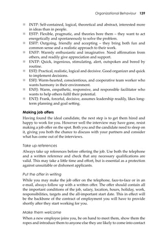 Organizational Behaviour 139
 INTP: Self-contained, logical, theoretical and abstract, interested more
in ideas than in people.
 ESTP: Flexible, pragmatic, and theories bore them – they want to act
energetically and spontaneously to solve the problem.
 ESFP: Outgoing, friendly and accepting – they bring both fun and
common sense and a realistic approach to their work.
 ENFP: Warmly enthusiastic and imaginative. Need aﬃrmation from
others, and readily give appreciation and support.
 ENTP: Quick, ingenious, stimulating, alert, outspoken and bored by
routine.
 ESTJ: Practical, realistic, logical and decisive. Good organizer and quick
to implement decisions.
 ESFJ: Warm-hearted, conscientious, and cooperative team worker who
wants harmony in their environment.
 ENFJ: Warm, empathetic, responsive, and responsible facilitator who
wants to help others fulﬁl their potential.
 ENTJ: Frank, forceful, decisive, assumes leadership readily, likes long-
term planning and goal se�ing.
Making job offers
Having found the ideal candidate, the next step is to get them hired and
happy to work for you. However well the interview may have gone, resist
making a job oﬀer on the spot. Both you and the candidate need to sleep on
it, giving you both the chance to discuss with your partners and consider
what has come out of the interviews.
Take up references
Always take up references before oﬀering the job. Use both the telephone
and a wri�en reference and check that any necessary qualiﬁcations are
valid. This may take a li�le time and eﬀort, but is essential as a protection
against unsuitable or dishonest applicants.
Put the offer in writing
While you may make the job oﬀer on the telephone, face-to-face or in an
e-mail, always follow up with a wri�en oﬀer. The oﬀer should contain all
the important conditions of the job, salary, location, hours, holiday, work,
responsibilities, targets and the all-important start date. This in eﬀect will
be the backbone of the contract of employment you will have to provide
shortly a�er they start working for you.
Make them welcome
When a new employee joins you, be on hand to meet them, show them the
ropes and introduce them to anyone else they are likely to come into contact
 