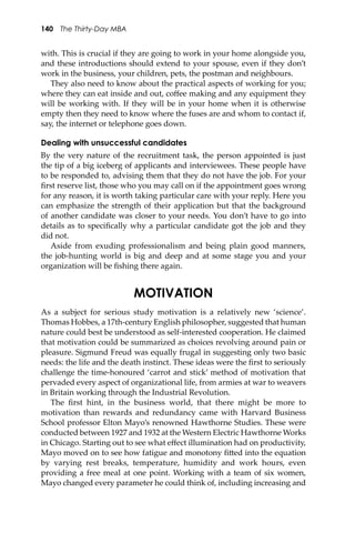 140 The Thirty-Day MBA
with. This is crucial if they are going to work in your home alongside you,
and these introductions should extend to your spouse, even if they don’t
work in the business, your children, pets, the postman and neighbours.
They also need to know about the practical aspects of working for you;
where they can eat inside and out, coﬀee making and any equipment they
will be working with. If they will be in your home when it is otherwise
empty then they need to know where the fuses are and whom to contact if,
say, the internet or telephone goes down.
Dealing with unsuccessful candidates
By the very nature of the recruitment task, the person appointed is just
the tip of a big iceberg of applicants and interviewees. These people have
to be responded to, advising them that they do not have the job. For your
ﬁrst reserve list, those who you may call on if the appointment goes wrong
for any reason, it is worth taking particular care with your reply. Here you
can emphasize the strength of their application but that the background
of another candidate was closer to your needs. You don’t have to go into
details as to speciﬁcally why a particular candidate got the job and they
did not.
Aside from exuding professionalism and being plain good manners,
the job-hunting world is big and deep and at some stage you and your
organization will be ﬁshing there again.
MOTIVATION
As a subject for serious study motivation is a relatively new ‘science’.
Thomas Hobbes, a 17th-century English philosopher, suggested that human
nature could best be understood as self-interested cooperation. He claimed
that motivation could be summarized as choices revolving around pain or
pleasure. Sigmund Freud was equally frugal in suggesting only two basic
needs: the life and the death instinct. These ideas were the ﬁrst to seriously
challenge the time-honoured ‘carrot and stick’ method of motivation that
pervaded every aspect of organizational life, from armies at war to weavers
in Britain working through the Industrial Revolution.
The ﬁrst hint, in the business world, that there might be more to
motivation than rewards and redundancy came with Harvard Business
School professor Elton Mayo’s renowned Hawthorne Studies. These were
conducted between 1927 and 1932 at the Western Electric Hawthorne Works
in Chicago. Starting out to see what eﬀect illumination had on productivity,
Mayo moved on to see how fatigue and monotony ﬁ�ed into the equation
by varying rest breaks, temperature, humidity and work hours, even
providing a free meal at one point. Working with a team of six women,
Mayo changed every parameter he could think of, including increasing and
 