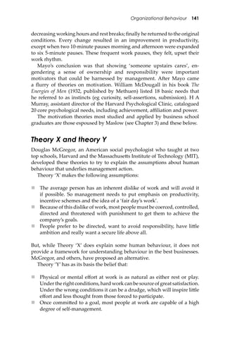 Organizational Behaviour 141
decreasing working hours and rest breaks; ﬁnally he returned to the original
conditions. Every change resulted in an improvement in productivity,
except when two 10-minute pauses morning and a�ernoon were expanded
to six 5-minute pauses. These frequent work pauses, they felt, upset their
work rhythm.
Mayo’s conclusion was that showing ‘someone upstairs cares’, en-
gendering a sense of ownership and responsibility were important
motivators that could be harnessed by management. A�er Mayo came
a ﬂurry of theories on motivation. William McDougall in his book The
Energies of Men (1932, published by Methuen) listed 18 basic needs that
he referred to as instincts (eg curiosity, sell-assertions, submission). H A
Murray, assistant director of the Harvard Psychological Clinic, catalogued
20 core psychological needs, including achievement, aﬃliation and power.
The motivation theories most studied and applied by business school
graduates are those espoused by Maslow (see Chapter 3) and these below.
Theory X and theory Y
Douglas McGregor, an American social psychologist who taught at two
top schools, Harvard and the Massachuse�s Institute of Technology (MIT),
developed these theories to try to explain the assumptions about human
behaviour that underlies management action.
Theory ‘X’ makes the following assumptions:
 The average person has an inherent dislike of work and will avoid it
if possible. So management needs to put emphasis on productivity,
incentive schemes and the idea of a ‘fair day’s work’.
 Because of this dislike of work, most people must be coerced, controlled,
directed and threatened with punishment to get them to achieve the
company’s goals.
 People prefer to be directed, want to avoid responsibility, have li�le
ambition and really want a secure life above all.
But, while Theory ‘X’ does explain some human behaviour, it does not
provide a framework for understanding behaviour in the best businesses.
McGregor, and others, have proposed an alternative.
Theory ‘Y’ has as its basis the belief that:
 Physical or mental eﬀort at work is as natural as either rest or play.
Under the right conditions, hard work can be source of great satisfaction.
Under the wrong conditions it can be a drudge, which will inspire li�le
eﬀort and less thought from those forced to participate.
 Once commi�ed to a goal, most people at work are capable of a high
degree of self-management.
 