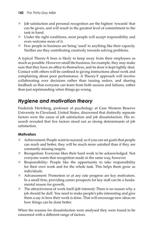 142 The Thirty-Day MBA
 Job satisfaction and personal recognition are the highest ‘rewards’ that
can be given, and will result in the greatest level of commitment to the
task in hand.
 Under the right conditions, most people will accept responsibility and
even welcome more of it.
 Few people in business are being ‘used’ to anything like their capacity.
Neither are they contributing creatively towards solving problems.
A typical Theory-X boss is likely to keep away from their employees as
much as possible. However small the business, for example, they may make
sure that they have an oﬃce to themselves, and its door is kept tightly shut.
Contact with others will be conﬁned to giving instructions about work and
complaining about poor performance. A Theory-Y approach will involve
collaborating over decisions rather than issuing orders, and sharing
feedback so that everyone can learn from both success and failures, rather
than just reprimanding when things go wrong.
Hygiene and motivation theory
Frederick Hertzberg, professor of psychology at Case Western Reserve
University in Cleveland, United States, discovered that distinctly separate
factors were the cause of job satisfaction and job dissatisfaction. His re-
search revealed that ﬁve factors stood out as strong determinants of job
satisfaction.
Motivators
 Achievement: People want to succeed, so if you can set goals that people
can reach and be�er, they will be much more satisﬁed than if they are
constantly missing targets.
 Recognition: Everyone likes their hard work to be acknowledged. Not
everyone wants that recognition made in the same way, however.
 Responsibility: People like the opportunity to take responsibility
for their own work and for the whole task. This helps them grow as
individuals.
 Advancement: Promotion or at any rate progress are key motivators.
In a small ﬁrm, providing career prospects for key staﬀ can be a funda-
mental reason for growth.
 The a�ractiveness of work itself (job interest): There is no reason why a
job should be dull. You need to make people’s jobs interesting and give
them a say in how their work is done. That will encourage new ideas on
how things can be done be�er.
When the reasons for dissatisfaction were analysed they were found to be
concerned with a diﬀerent range of factors.
 
