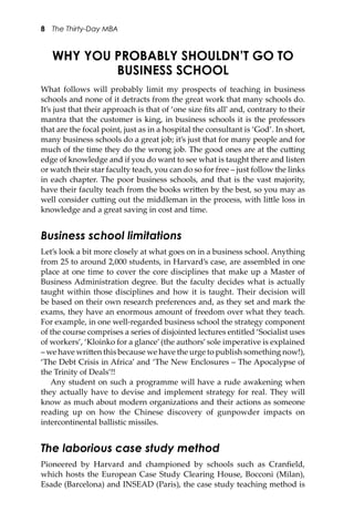 8 The Thirty-Day MBA
WHY YOU PROBABLY SHOULDN’T GO TO
BUSINESS SCHOOL
What follows will probably limit my prospects of teaching in business
schools and none of it detracts from the great work that many schools do.
It’s just that their approach is that of ‘one size ﬁts all’ and, contrary to their
mantra that the customer is king, in business schools it is the professors
that are the focal point, just as in a hospital the consultant is ‘God’. In short,
many business schools do a great job; it’s just that for many people and for
much of the time they do the wrong job. The good ones are at the cu�ing
edge of knowledge and if you do want to see what is taught there and listen
or watch their star faculty teach, you can do so for free – just follow the links
in each chapter. The poor business schools, and that is the vast majority,
have their faculty teach from the books wri�en by the best, so you may as
well consider cu�ing out the middleman in the process, with li�le loss in
knowledge and a great saving in cost and time.
Business school limitations
Let’s look a bit more closely at what goes on in a business school. Anything
from 25 to around 2,000 students, in Harvard’s case, are assembled in one
place at one time to cover the core disciplines that make up a Master of
Business Administration degree. But the faculty decides what is actually
taught within those disciplines and how it is taught. Their decision will
be based on their own research preferences and, as they set and mark the
exams, they have an enormous amount of freedom over what they teach.
For example, in one well-regarded business school the strategy component
of the course comprises a series of disjointed lectures entitled ‘Socialist uses
of workers’, ‘Kloinko for a glance’ (the authors’ sole imperative is explained
– we have wri�en this because we have the urge to publish something now!),
‘The Debt Crisis in Africa’ and ‘The New Enclosures – The Apocalypse of
the Trinity of Deals’!!
Any student on such a programme will have a rude awakening when
they actually have to devise and implement strategy for real. They will
know as much about modern organizations and their actions as someone
reading up on how the Chinese discovery of gunpowder impacts on
intercontinental ballistic missiles.
The laborious case study method
Pioneered by Harvard and championed by schools such as Cranﬁeld,
which hosts the European Case Study Clearing House, Bocconi (Milan),
Esade (Barcelona) and INSEAD (Paris), the case study teaching method is
 